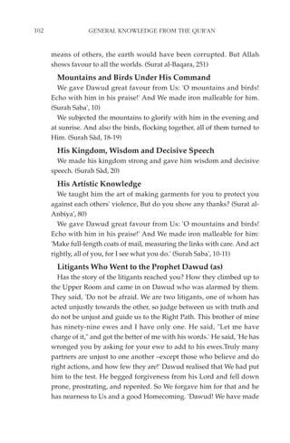 102                GENERAL KNOWLEDGE FROM THE QUR'AN


      means of others, the earth would have been corrupted. But Allah
      shows favour to all the worlds. (Surat al-Baqara, 251)
        Mountains and Birds Under His Command
        We gave Dawud great favour from Us: 'O mountains and birds!
      Echo with him in his praise!' And We made iron malleable for him.
      (Surah Saba', 10)
        We subjected the mountains to glorify with him in the evening and
      at sunrise. And also the birds, flocking together, all of them turned to
      Him. (Surah Sâd, 18-19)
        His Kingdom, Wisdom and Decisive Speech
        We made his kingdom strong and gave him wisdom and decisive
      speech. (Surah Sâd, 20)
        His Artistic Knowledge
        We taught him the art of making garments for you to protect you
      against each others' violence, But do you show any thanks? (Surat al-
      Anbiya', 80)
        We gave Dawud great favour from Us: 'O mountains and birds!
      Echo with him in his praise!' And We made iron malleable for him:
      'Make full-length coats of mail, measuring the links with care. And act
      rightly, all of you, for I see what you do.' (Surah Saba', 10-11)
        Litigants Who Went to the Prophet Dawud (as)
        Has the story of the litigants reached you? How they climbed up to
      the Upper Room and came in on Dawud who was alarmed by them.
      They said, 'Do not be afraid. We are two litigants, one of whom has
      acted unjustly towards the other, so judge between us with truth and
      do not be unjust and guide us to the Right Path. This brother of mine
      has ninety-nine ewes and I have only one. He said, "Let me have
      charge of it," and got the better of me with his words.' He said, 'He has
      wronged you by asking for your ewe to add to his ewes.Truly many
      partners are unjust to one another –except those who believe and do
      right actions, and how few they are!' Dawud realised that We had put
      him to the test. He begged forgiveness from his Lord and fell down
      prone, prostrating, and repented. So We forgave him for that and he
      has nearness to Us and a good Homecoming. 'Dawud! We have made
 
