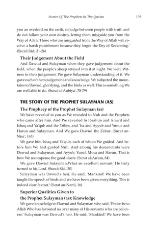 Stories Of The Prophets In The Qur'an                  103


you an overlord on the earth, so judge between people with truth and
do not follow your own desires, letting them misguide you from the
Way of Allah. Those who are misguided from the Way of Allah will re-
ceive a harsh punishment because they forgot the Day of Reckoning.'
(Surah Sâd, 21-26)
  Their Judgement About the Field
   And Dawud and Sulayman when they gave judgement about the
field, when the people's sheep strayed into it at night. We were Wit-
ness to their judgement. We gave Sulayman understanding of it. We
gave each of them judgement and knowledge. We subjected the moun-
tains to Dawud, glorifying, and the birds as well. This is something We
are well able to do. (Surat al-Anbiya', 78-79)


  THE STORY OF THE PROPHET SULAYMAN (AS)
  The Prophecy of the Prophet Sulayman (as)
  We have revealed to you as We revealed to Nuh and the Prophets
who came after him. And We revealed to Ibrahim and Isma'il and
Ishaq and Ya'qub and the Tribes, and 'Isa and Ayyub and Yunus and
Harun and Sulayman. And We gave Dawud the Zabur. (Surat an-
Nisa', 163)
  We gave him Ishaq and Ya'qub, each of whom We guided. And be-
fore him We had guided Nuh. And among his descendants were
Dawud and Sulayman, and Ayyub, Yusuf, Musa and Harun. That is
how We recompense the good-doers. (Surat al-An'am, 84)
  We gave Dawud Sulayman.What an excellent servant! He truly
turned to his Lord. (Surah Sâd, 30)
  Sulayman was Dawud's heir. He said, 'Mankind! We have been
taught the speech of birds and we have been given everything. This is
indeed clear favour.' (Surat an-Naml, 16)
  Superior Qualities Given to
  the Prophet Sulayman (as): Knowledge
  We gave knowledge to Dawud and Sulayman who said, 'Praise be to
Allah Who has favoured us over many of His servants who are believ-
ers.' Sulayman was Dawud's heir. He said, 'Mankind! We have been
 