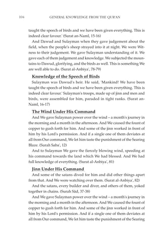 104               GENERAL KNOWLEDGE FROM THE QUR'AN


      taught the speech of birds and we have been given everything. This is
      indeed clear favour.' (Surat an-Naml, 15-16)
         And Dawud and Sulayman when they gave judgement about the
      field, when the people's sheep strayed into it at night. We were Wit-
      ness to their judgement. We gave Sulayman understanding of it. We
      gave each of them judgement and knowledge. We subjected the moun-
      tains to Dawud, glorifying, and the birds as well. This is something We
      are well able to do. (Surat al-Anbiya', 78-79)
        Knowledge of the Speech of Birds
        Sulayman was Dawud's heir. He said, 'Mankind! We have been
      taught the speech of birds and we have been given everything. This is
      indeed clear favour.' Sulayman's troops, made up of jinn and men and
      birds, were assembled for him, paraded in tight ranks. (Surat an-
      Naml, 16-17)
        The Wind Under His Command
        And We gave Sulayman power over the wind – a month's journey in
      the morning and a month in the afternoon. And We caused the fount of
      copper to gush forth for him. And some of the jinn worked in front of
      him by his Lord's permission. And if a single one of them deviates at
      all from Our command, We let him taste the punishment of the Searing
      Blaze. (Surah Saba', 12)
        And to Sulayman We gave the fiercely blowing wind, speeding at
      his command towards the land which We had blessed. And We had
      full knowledge of everything. (Surat al-Anbiya', 81)
        Jinn Under His Command
        And some of the satans dived for him and did other things apart
      from that. And We were watching over them. (Surat al-Anbiya', 82)
        And the satans, every builder and diver, and others of them, yoked
      together in chains. (Surah Sâd, 37-38)
        And We gave Sulayman power over the wind – a month's journey in
      the morning and a month in the afternoon. And We caused the fount of
      copper to gush forth for him. And some of the jinn worked in front of
      him by his Lord's permission. And if a single one of them deviates at
      all from Our command, We let him taste the punishment of the Searing
 
