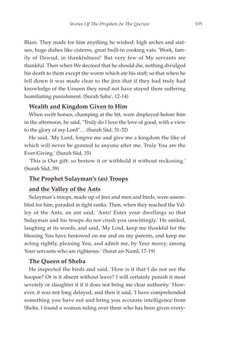 Stories Of The Prophets In The Qur'an                   105


Blaze. They made for him anything he wished: high arches and stat-
ues, huge dishes like cisterns, great built-in cooking vats. 'Work, fam-
ily of Dawud, in thankfulness!' But very few of My servants are
thankful. Then when We decreed that he should die, nothing divulged
his death to them except the worm which ate his staff; so that when he
fell down it was made clear to the jinn that if they had truly had
knowledge of the Unseen they need not have stayed there suffering
humiliating punishment. (Surah Saba', 12-14)
  Wealth and Kingdom Given to Him
  When swift horses, champing at the bit, were displayed before him
in the afternoon, he said, "Truly do I love the love of good, with a view
to the glory of my Lord"… (Surah Sâd, 31-32)
  He said, 'My Lord, forgive me and give me a kingdom the like of
which will never be granted to anyone after me. Truly You are the
Ever-Giving.' (Surah Sâd, 35)
  'This is Our gift: so bestow it or withhold it without reckoning.'
(Surah Sâd, 39)
  The Prophet Sulayman's (as) Troops
  and the Valley of the Ants
  Sulayman's troops, made up of jinn and men and birds, were assem-
bled for him, paraded in tight ranks. Then, when they reached the Val-
ley of the Ants, an ant said, 'Ants! Enter your dwellings so that
Sulayman and his troops do not crush you unwittingly.' He smiled,
laughing at its words, and said, 'My Lord, keep me thankful for the
blessing You have bestowed on me and on my parents, and keep me
acting rightly, pleasing You, and admit me, by Your mercy, among
Your servants who are righteous.' (Surat an-Naml, 17-19)
  The Queen of Sheba
  He inspected the birds and said, 'How is it that I do not see the
hoopoe? Or is it absent without leave? I will certainly punish it most
severely or slaughter it if it does not bring me clear authority.' How-
ever, it was not long delayed, and then it said, 'I have comprehended
something you have not and bring you accurate intelligence from
Sheba. I found a woman ruling over them who has been given every-
 