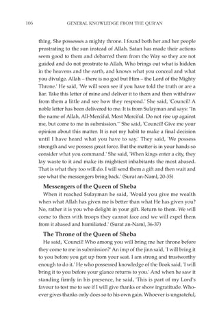 106                GENERAL KNOWLEDGE FROM THE QUR'AN


      thing. She possesses a mighty throne. I found both her and her people
      prostrating to the sun instead of Allah. Satan has made their actions
      seem good to them and debarred them from the Way so they are not
      guided and do not prostrate to Allah, Who brings out what is hidden
      in the heavens and the earth, and knows what you conceal and what
      you divulge. Allah – there is no god but Him – the Lord of the Mighty
      Throne.' He said, 'We will soon see if you have told the truth or are a
      liar. Take this letter of mine and deliver it to them and then withdraw
      from them a little and see how they respond.' She said, 'Council! A
      noble letter has been delivered to me. It is from Sulayman and says: "In
      the name of Allah, All-Merciful, Most Merciful. Do not rise up against
      me, but come to me in submission."' She said, 'Council! Give me your
      opinion about this matter. It is not my habit to make a final decision
      until I have heard what you have to say.' They said, 'We possess
      strength and we possess great force. But the matter is in your hands so
      consider what you command.' She said, 'When kings enter a city, they
      lay waste to it and make its mightiest inhabitants the most abased.
      That is what they too will do. I will send them a gift and then wait and
      see what the messengers bring back.' (Surat an-Naml, 20-35)
        Messengers of the Queen of Sheba
        When it reached Sulayman he said, 'Would you give me wealth
      when what Allah has given me is better than what He has given you?
      No, rather it is you who delight in your gift. Return to them. We will
      come to them with troops they cannot face and we will expel them
      from it abased and humiliated.' (Surat an-Naml, 36-37)
        The Throne of the Queen of Sheba
        He said, 'Council! Who among you will bring me her throne before
      they come to me in submission?' An imp of the jinn said, 'I will bring it
      to you before you get up from your seat. I am strong and trustworthy
      enough to do it.' He who possessed knowledge of the Book said, 'I will
      bring it to you before your glance returns to you.' And when he saw it
      standing firmly in his presence, he said, 'This is part of my Lord's
      favour to test me to see if I will give thanks or show ingratitude. Who-
      ever gives thanks only does so to his own gain. Whoever is ungrateful,
 