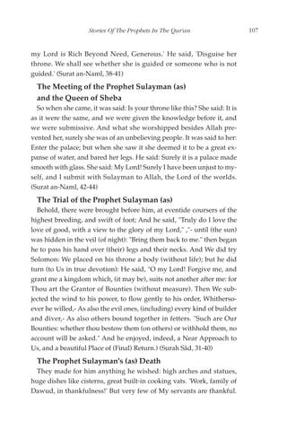 Stories Of The Prophets In The Qur'an                    107


my Lord is Rich Beyond Need, Generous.' He said, 'Disguise her
throne. We shall see whether she is guided or someone who is not
guided.' (Surat an-Naml, 38-41)
  The Meeting of the Prophet Sulayman (as)
  and the Queen of Sheba
  So when she came, it was said: Is your throne like this? She said: It is
as it were the same, and we were given the knowledge before it, and
we were submissive. And what she worshipped besides Allah pre-
vented her, surely she was of an unbelieving people. It was said to her:
Enter the palace; but when she saw it she deemed it to be a great ex-
panse of water, and bared her legs. He said: Surely it is a palace made
smooth with glass. She said: My Lord! Surely I have been unjust to my-
self, and I submit with Sulayman to Allah, the Lord of the worlds.
(Surat an-Naml, 42-44)
  The Trial of the Prophet Sulayman (as)
  Behold, there were brought before him, at eventide coursers of the
highest breeding, and swift of foot; And he said, "Truly do I love the
love of good, with a view to the glory of my Lord," ,"- until (the sun)
was hidden in the veil (of night): "Bring them back to me." then began
he to pass his hand over (their) legs and their necks. And We did try
Solomon: We placed on his throne a body (without life); but he did
turn (to Us in true devotion): He said, "O my Lord! Forgive me, and
grant me a kingdom which, (it may be), suits not another after me: for
Thou art the Grantor of Bounties (without measure). Then We sub-
jected the wind to his power, to flow gently to his order, Whitherso-
ever he willed,- As also the evil ones, (including) every kind of builder
and diver,- As also others bound together in fetters. "Such are Our
Bounties: whether thou bestow them (on others) or withhold them, no
account will be asked." And he enjoyed, indeed, a Near Approach to
Us, and a beautiful Place of (Final) Return.) (Surah Sâd, 31-40)
  The Prophet Sulayman's (as) Death
  They made for him anything he wished: high arches and statues,
huge dishes like cisterns, great built-in cooking vats. 'Work, family of
Dawud, in thankfulness!' But very few of My servants are thankful.
 