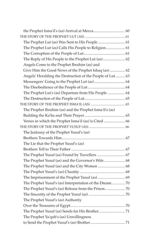the Prophet Isma'il's (as) Arrival at Mecca................................. 60
THE STORY OF THE PROPHET LUT (AS) ............................................... 61
  The Prophet Lut (as) Was Sent to His People ............................ 61
  The Prophet Lut (as) Calls His People to Religion.................... 61
  The Corruption of the People of Lut........................................... 61
  The Reply of His People to the Prophet Lut (as)....................... 62
  Angels Come to the Prophet Ibrahim (as) and
  Give Him the Good News of the Prophet Ishaq (as) ................ 62
  Angels' Heralding the Destruction of the People of Lut.......... 63
  Messengers' Going to the Prophet Lut (as)................................ 64
  The Disobedience of the People of Lut....................................... 64
  The Prophet Lut's (as) Departure from His People .................. 64
  The Destruction of the People of Lut.......................................... 65
THE STORY OF THE PROPHET ISMA'IL (AS) ........................................ 65
  The Prophet Ibrahim (as) and the Prophet Isma'il's (as)
  Building the Ka'ba and Their Prayer .......................................... 65
  Verses in which the Prophet Isma'il (as) is Cited ...................... 66
THE STORY OF THE PROPHET YUSUF (AS) .......................................... 66
  The Jealousy of the Prophet Yusuf's (as)
  Brothers Towards Him.................................................................. 67
  The Lie that the Prophet Yusuf's (as)
  Brothers Tell to Their Father ........................................................ 67
  The Prophet Yusuf (as) Found by Travellers ............................. 67
  The Prophet Yusuf (as) and the Governor's Wife...................... 68
  The Prophet Yusuf (as) and the City Women ............................ 68
  The Prophet Yusuf's (as) Chastity ............................................... 68
  The Imprisonment of the Prophet Yusuf (as) ............................ 69
  The Prophet Yusuf's (as) Interpretation of the Dream.............. 70
  The Prophet Yusuf's (as) Release from the Prison..................... 70
  The Sincerity of the Prophet Yusuf (as) ...................................... 70
  The Prophet Yusuf's (as) Authority
  Over the Treasures of Egypt......................................................... 70
  The Prophet Yusuf (as) Sends for His Brother........................... 71
  The Prophet Ya'qub's (as) Unwillingness
  to Send the Prophet Yusuf's (as) Brother .................................... 71
 