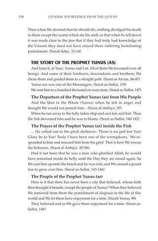 108                GENERAL KNOWLEDGE FROM THE QUR'AN


      Then when We decreed that he should die, nothing divulged his death
      to them except the worm which ate his staff; so that when he fell down
      it was made clear to the jinn that if they had truly had knowledge of
      the Unseen they need not have stayed there suffering humiliating
      punishment. (Surah Saba', 13-14)


        THE STORY OF THE PROPHET YUNUS (AS)
        And Isma'il, al-Yasa', Yunus and Lut. All of them We favoured over all
      beings. And some of their forebears, descendants and brothers; We
      chose them and guided them to a straight path. (Surat al-An'am, 86-87)
        Yunus too was one of the Messengers. (Surat as-Saffat, 139)
        We sent him to a hundred thousand or even more. (Surat as-Saffat, 147)
        The Departure of the Prophet Yunus (as) from His People
        And the Man in the Whale (Yunus) when he left in anger and
      thought We would not punish him... (Surat al-Anbiya', 87)
        When he ran away to the fully laden ship and cast lots and lost. Then
      the fish devoured him and he was to blame. (Surat as-Saffat, 140-142)
        The Prayer of the Prophet Yunus (as) inside the Fish
        ... He called out in the pitch darkness: 'There is no god but You!
      Glory be to You! Truly I have been one of the wrongdoers.' We re-
      sponded to him and rescued him from his grief. That is how We rescue
      the believers. (Surat al-Anbiya', 87-88)
        Had it not been that he was a man who glorified Allah, he would
      have remained inside its belly until the Day they are raised again. So
      We cast him up onto the beach and he was sick; and We caused a gourd
      tree to grow over him. (Surat as-Saffat, 143-146)
        The People of the Prophet Yunus (as)
        How is it that there has never been a city that believed, whose faith
      then brought it benefit, except the people of Yunus? When they believed
      We removed from them the punishment of disgrace in the life of this
      world and We let them have enjoyment for a time. (Surah Yunus, 98)
        They believed and so We gave them enjoyment for a time. (Surat as-
      Saffat, 148)
 