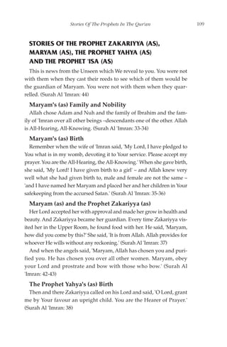 Stories Of The Prophets In The Qur'an                    109



  STORIES OF THE PROPHET ZAKARIYYA (AS),
  MARYAM (AS), THE PROPHET YAHYA (AS)
  AND THE PROPHET 'ISA (AS)
  This is news from the Unseen which We reveal to you. You were not
with them when they cast their reeds to see which of them would be
the guardian of Maryam. You were not with them when they quar-
relled. (Surah Al 'Imran: 44)
  Maryam's (as) Family and Nobility
   Allah chose Adam and Nuh and the family of Ibrahim and the fam-
ily of 'Imran over all other beings –descendants one of the other. Allah
is All-Hearing, All-Knowing. (Surah Al 'Imran: 33-34)
  Maryam's (as) Birth
  Remember when the wife of 'Imran said, 'My Lord, I have pledged to
You what is in my womb, devoting it to Your service. Please accept my
prayer. You are the All-Hearing, the All-Knowing.' When she gave birth,
she said, 'My Lord! I have given birth to a girl' – and Allah knew very
well what she had given birth to, male and female are not the same –
'and I have named her Maryam and placed her and her children in Your
safekeeping from the accursed Satan.' (Surah Al 'Imran: 35-36)
  Maryam (as) and the Prophet Zakariyya (as)
   Her Lord accepted her with approval and made her grow in health and
beauty. And Zakariyya became her guardian. Every time Zakariyya vis-
ited her in the Upper Room, he found food with her. He said, 'Maryam,
how did you come by this?' She said, 'It is from Allah. Allah provides for
whoever He wills without any reckoning.' (Surah Al 'Imran: 37)
   And when the angels said, 'Maryam, Allah has chosen you and puri-
fied you. He has chosen you over all other women. Maryam, obey
your Lord and prostrate and bow with those who bow.' (Surah Al
'Imran: 42-43)
  The Prophet Yahya's (as) Birth
  Then and there Zakariyya called on his Lord and said, 'O Lord, grant
me by Your favour an upright child. You are the Hearer of Prayer.'
(Surah Al 'Imran: 38)
 
