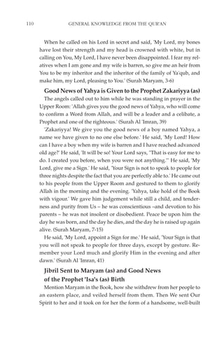 110                GENERAL KNOWLEDGE FROM THE QUR'AN


        When he called on his Lord in secret and said, 'My Lord, my bones
      have lost their strength and my head is crowned with white, but in
      calling on You, My Lord, I have never been disappointed. I fear my rel-
      atives when I am gone and my wife is barren, so give me an heir from
      You to be my inheritor and the inheritor of the family of Ya'qub, and
      make him, my Lord, pleasing to You.' (Surah Maryam, 3-6)
        Good News of Yahya is Given to the Prophet Zakariyya (as)
        The angels called out to him while he was standing in prayer in the
      Upper Room: 'Allah gives you the good news of Yahya, who will come
      to confirm a Word from Allah, and will be a leader and a celibate, a
      Prophet and one of the righteous.' (Surah Al 'Imran, 39)
        'Zakariyya! We give you the good news of a boy named Yahya, a
      name we have given to no one else before.' He said, 'My Lord! How
      can I have a boy when my wife is barren and I have reached advanced
      old age?' He said, 'It will be so! Your Lord says, "That is easy for me to
      do. I created you before, when you were not anything."' He said, 'My
      Lord, give me a Sign.' He said, 'Your Sign is not to speak to people for
      three nights despite the fact that you are perfectly able to.' He came out
      to his people from the Upper Room and gestured to them to glorify
      Allah in the morning and the evening. 'Yahya, take hold of the Book
      with vigour.' We gave him judgement while still a child, and tender-
      ness and purity from Us – he was conscientious –and devotion to his
      parents – he was not insolent or disobedient. Peace be upon him the
      day he was born, and the day he dies, and the day he is raised up again
      alive. (Surah Maryam, 7-15)
        He said, 'My Lord, appoint a Sign for me.' He said, 'Your Sign is that
      you will not speak to people for three days, except by gesture. Re-
      member your Lord much and glorify Him in the evening and after
      dawn.' (Surah Al 'Imran, 41)
        Jibril Sent to Maryam (as) and Good News
        of the Prophet 'Isa's (as) Birth
        Mention Maryam in the Book, how she withdrew from her people to
      an eastern place, and veiled herself from them. Then We sent Our
      Spirit to her and it took on for her the form of a handsome, well-built
 