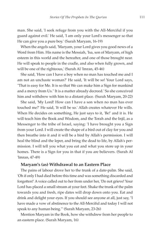 Stories Of The Prophets In The Qur'an                    111


man. She said, 'I seek refuge from you with the All-Merciful if you
guard against evil.' He said, 'I am only your Lord's messenger so that
He can give you a pure boy.' (Surah Maryam, 16-19)
  When the angels said, 'Maryam, your Lord gives you good news of a
Word from Him. His name is the Messiah, 'Isa, son of Maryam, of high
esteem in this world and the hereafter, and one of those brought near.
He will speak to people in the cradle, and also when fully grown, and
will be one of the righteous,' (Surah Al 'Imran, 45-46)
  She said, 'How can I have a boy when no man has touched me and I
am not an unchaste woman?' He said, 'It will be so! Your Lord says,
"That is easy for Me. It is so that We can make him a Sign for mankind
and a mercy from Us." It is a matter already decreed.' So she conceived
him and withdrew with him to a distant place. (Surah Maryam, 20-22)
  She said, 'My Lord! How can I have a son when no man has ever
touched me?' He said, 'It will be so.' Allah creates whatever He wills.
When He decides on something, He just says to it, 'Be!' and it is. He
will teach him the Book and Wisdom, and the Torah and the Injil, as a
Messenger to the tribe of Israel, saying: 'I have brought you a Sign
from your Lord. I will create the shape of a bird out of clay for you and
then breathe into it and it will be a bird by Allah's permission. I will
heal the blind and the leper, and bring the dead to life, by Allah's per-
mission. I will tell you what you eat and what you store up in your
homes. There is a Sign for you in that if you are believers. (Surah Al
'Imran, 47-49)
  Maryam's (as) Withdrawal to an Eastern Place
  The pains of labour drove her to the trunk of a date-palm. She said,
'Oh if only I had died before this time and was something discarded and
forgotten!' A voice called out to her from under her, 'Do not grieve! Your
Lord has placed a small stream at your feet. Shake the trunk of the palm
towards you and fresh, ripe dates will drop down onto you. Eat and
drink and delight your eyes. If you should see anyone at all, just say, "I
have made a vow of abstinence to the All-Merciful and today I will not
speak to any human being."' (Surah Maryam, 23-26)
  Mention Maryam in the Book, how she withdrew from her people to
an eastern place. (Surah Maryam, 16)
 
