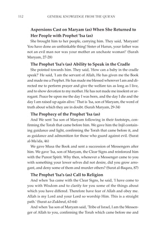 112                GENERAL KNOWLEDGE FROM THE QUR'AN


        Aspersions Cast on Maryam (as) When She Returned to
        Her People with Prophet 'Isa (as)
        She brought him to her people, carrying him. They said, 'Maryam!
      You have done an unthinkable thing! Sister of Harun, your father was
      not an evil man nor was your mother an unchaste woman!' (Surah
      Maryam, 27-28)
        The Prophet 'Isa's (as) Ability to Speak in the Cradle
        She pointed towards him. They said, 'How can a baby in the cradle
      speak?' He said, 'I am the servant of Allah, He has given me the Book
      and made me a Prophet. He has made me blessed wherever I am and di-
      rected me to perform prayer and give the welfare tax as long as I live,
      and to show devotion to my mother. He has not made me insolent or ar-
      rogant. Peace be upon me the day I was born, and the day I die and the
      day I am raised up again alive.' That is 'Isa, son of Maryam, the word of
      truth about which they are in doubt. (Surah Maryam, 29-34)
        The Prophecy of the Prophet 'Isa (as)
         And We sent 'Isa son of Maryam following in their footsteps, con-
      firming the Torah that came before him. We gave him the Injil contain-
      ing guidance and light, confirming the Torah that came before it, and
      as guidance and admonition for those who guard against evil. (Surat
      al-Ma'ida, 46)
         We gave Musa the Book and sent a succession of Messengers after
      him. We gave 'Isa, son of Maryam, the Clear Signs and reinforced him
      with the Purest Spirit. Why then, whenever a Messenger came to you
      with something your lower selves did not desire, did you grow arro-
      gant, and deny some of them and murder others? (Surat al-Baqara, 87)
        The Prophet 'Isa's (as) Call to Religion
        And when 'Isa came with the Clear Signs, he said, 'I have come to
      you with Wisdom and to clarify for you some of the things about
      which you have differed. Therefore have fear of Allah and obey me.
      Allah is my Lord and your Lord so worship Him. This is a straight
      path.' (Surat az-Zukhruf, 63-64)
        And when 'Isa son of Maryam said, 'Tribe of Israel, I am the Messen-
      ger of Allah to you, confirming the Torah which came before me and
 