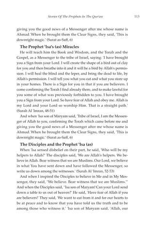 Stories Of The Prophets In The Qur'an                   113


giving you the good news of a Messenger after me whose name is
Ahmad.'When he brought them the Clear Signs, they said, 'This is
downright magic.' (Surat as-Saff, 6)
  The Prophet 'Isa's (as) Miracles
  He will teach him the Book and Wisdom, and the Torah and the
Gospel, as a Messenger to the tribe of Israel, saying: 'I have brought
you a Sign from your Lord. I will create the shape of a bird out of clay
for you and then breathe into it and it will be a bird by Allah's permis-
sion. I will heal the blind and the leper, and bring the dead to life, by
Allah's permission. I will tell you what you eat and what you store up
in your homes. There is a Sign for you in that if you are believers. I
come confirming the Torah I find already there, and to make lawful for
you some of what was previously forbidden to you. I have brought
you a Sign from your Lord. So have fear of Allah and obey me. Allah is
my Lord and your Lord so worship Him. That is a straight path.'
(Surah Al 'Imran, 48-51)
  And when 'Isa son of Maryam said, 'Tribe of Israel, I am the Messen-
ger of Allah to you, confirming the Torah which came before me and
giving you the good news of a Messenger after me whose name is
Ahmad.'When he brought them the Clear Signs, they said, 'This is
downright magic.' (Surat as-Saff, 6)
  The Disciples and the Prophet 'Isa (as)
   When 'Isa sensed disbelief on their part, he said, 'Who will be my
helpers to Allah?' The disciples said, 'We are Allah's helpers. We be-
lieve in Allah. Bear witness that we are Muslims. Our Lord, we believe
in what You have sent down and have followed the Messenger, so
write us down among the witnesses.' (Surah Al 'Imran, 52-53)
   And when I inspired the Disciples to believe in Me and in My Mes-
senger, they said, "We believe. Bear witness that we are Muslims."'
And when the Disciples said, ''Isa son of Maryam! Can your Lord send
down a table to us out of heaven?' He said, 'Have fear of Allah if you
are believers!' They said, 'We want to eat from it and for our hearts to
be at peace and to know that you have told us the truth and to be
among those who witness it.' 'Isa son of Maryam said, 'Allah, our
 