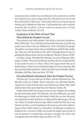114                GENERAL KNOWLEDGE FROM THE QUR'AN


      Lord, send down a table to us out of heaven to be a feast for us, for the
      first and last of us, and as a Sign from You. Provide for us! You are the
      Best of Providers!' Allah said, 'I will send it down to you but if anyone
      among you is disbeliever after that, I will punish him with a punish-
      ment the like of which I will not inflict on anyone else in all the
      worlds!' (Surat al-Ma'ida, 111-115)
        Conjecture of the Tribe of Israel That
        They Killed the Prophet 'Isa (as)
         They plotted and Allah plotted. But Allah is the best of plotters.
      When Allah said, ''Isa, I will take you back and raise you up to Me and
      purify you of those who are disbelievers. And I will place the people
      who follow you above those who are disbelievers until the Day of Ris-
      ing. Then you will all return to Me, and I will judge between you re-
      garding the things about which you differed. (Surah Al 'Imran, 54-55)
         and their saying, 'We killed the Messiah, 'Isa son of Maryam, Mes-
      senger of Allah.' They did not kill him and they did not crucify him but
      it was made to seem so to them. Those who argue about him are in
      doubt about it. They have no real knowledge of it, just conjecture. But
      they certainly did not kill him. Allah raised him up to Himself. Allah is
      Almighty, All-Wise. (Surat an-Nisa', 157-158)
        Perverted Beliefs Introduced After the Prophet 'Isa (as)
        The Jews say, ''Uzayr is the son of Allah,' and the Christians say, 'The
      Messiah is the son of Allah.' That is what they say with their mouths,
      copying the words of those who were disbelievers before. May Allah
      destroy them! How perverted they are! (Surat at-Tawba, 30)
        People of the Book! Do not go to excess in your religion. Say nothing
      but the truth about Allah. The Messiah, 'Isa son of Maryam, was only
      the Messenger of Allah and His Word, which He cast into Maryam,
      and a Spirit from Him. So believe in Allah and His Messengers. Do not
      say, 'Three.' It is better that you stop. Allah is only One God. He is too
      Glorious to have a son! Everything in the heavens and in the earth be-
      longs to Him. Allah suffices as a Guardian. The Messiah would never
      disdain to be a servant to Allah nor would the angels near to Him. If
      any do disdain to worship Him, and grow arrogant, He will in any
      case gather them all to Him. (Surat an-Nisa', 171-172)
 