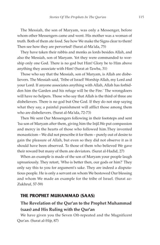 Stories Of The Prophets In The Qur'an                  115


   The Messiah, the son of Maryam, was only a Messenger, before
whom other Messengers came and went. His mother was a woman of
truth. Both of them ate food. See how We make the Signs clear to them!
Then see how they are perverted! (Surat al-Ma'ida, 75)
   They have taken their rabbis and monks as lords besides Allah, and
also the Messiah, son of Maryam. Yet they were commanded to wor-
ship only one God. There is no god but Him! Glory be to Him above
anything they associate with Him! (Surat at-Tawba, 31)
   Those who say that the Messiah, son of Maryam, is Allah are disbe-
lievers. The Messiah said, 'Tribe of Israel! Worship Allah, my Lord and
your Lord. If anyone associates anything with Allah, Allah has forbid-
den him the Garden and his refuge will be the Fire.' The wrongdoers
will have no helpers. Those who say that Allah is the third of three are
disbelievers. There is no god but One God. If they do not stop saying
what they say, a painful punishment will afflict those among them
who are disbelievers. (Surat al-Ma'ida, 72-73)
   Then We sent Our Messengers following in their footsteps and sent
'Isa son of Maryam after them, giving him the Injil.We put compassion
and mercy in the hearts of those who followed him.They invented
monasticism – We did not prescribe it for them – purely out of desire to
gain the pleasure of Allah, but even so they did not observe it as it
should have been observed. To those of them who believed We gave
their reward but many of them are deviators. (Surat al-Hadid, 27)
   When an example is made of the son of Maryam your people laugh
uproariously. They retort, 'Who is better then, our gods or him?' They
only say this to you for argument's sake. They are indeed a disputa-
tious people. He is only a servant on whom We bestowed Our blessing
and whom We made an example for the tribe of Israel. (Surat az-
Zukhruf, 57-59)


  THE PROPHET MUHAMMAD (SAAS)
  The Revelation of the Qur'an to the Prophet Muhammad
  (saas) and His Ruling with the Qur'an
 We have given you the Seven Oft-repeated and the Magnificent
Qur'an. (Surat al-Hijr, 87)
 
