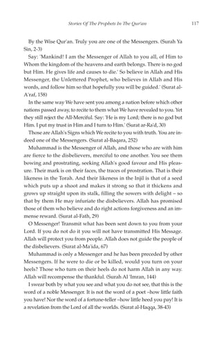 Stories Of The Prophets In The Qur'an                     117


   By the Wise Qur'an. Truly you are one of the Messengers. (Surah Ya
Sin, 2-3)
   Say: 'Mankind! I am the Messenger of Allah to you all, of Him to
Whom the kingdom of the heavens and earth belongs. There is no god
but Him. He gives life and causes to die.' So believe in Allah and His
Messenger, the Unlettered Prophet, who believes in Allah and His
words, and follow him so that hopefully you will be guided.' (Surat al-
A'raf, 158)
   In the same way We have sent you among a nation before which other
nations passed away, to recite to them what We have revealed to you. Yet
they still reject the All-Merciful. Say: 'He is my Lord; there is no god but
Him. I put my trust in Him and I turn to Him.' (Surat ar-Ra'd, 30)
   Those are Allah's Signs which We recite to you with truth. You are in-
deed one of the Messengers. (Surat al-Baqara, 252)
   Muhammad is the Messenger of Allah, and those who are with him
are fierce to the disbelievers, merciful to one another. You see them
bowing and prostrating, seeking Allah's good favour and His pleas-
ure. Their mark is on their faces, the traces of prostration. That is their
likeness in the Torah. And their likeness in the Injil is that of a seed
which puts up a shoot and makes it strong so that it thickens and
grows up straight upon its stalk, filling the sowers with delight – so
that by them He may infuriate the disbelievers. Allah has promised
those of them who believe and do right actions forgiveness and an im-
mense reward. (Surat al-Fath, 29)
   O Messenger! Transmit what has been sent down to you from your
Lord. If you do not do it you will not have transmitted His Message.
Allah will protect you from people. Allah does not guide the people of
the disbelievers. (Surat al-Ma'ida, 67)
   Muhammad is only a Messenger and he has been preceded by other
Messengers. If he were to die or be killed, would you turn on your
heels? Those who turn on their heels do not harm Allah in any way.
Allah will recompense the thankful. (Surah Al 'Imran, 144)
   I swear both by what you see and what you do not see, that this is the
word of a noble Messenger. It is not the word of a poet –how little faith
you have! Nor the word of a fortune-teller –how little heed you pay! It is
a revelation from the Lord of all the worlds. (Surat al-Haqqa, 38-43)
 