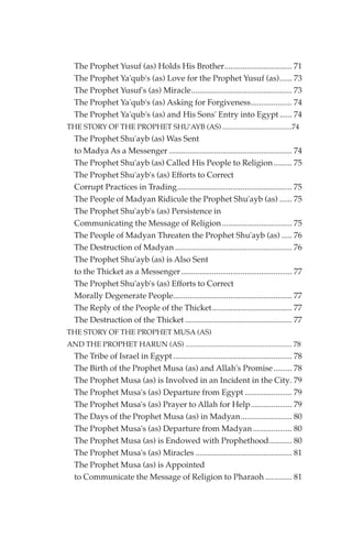 The Prophet Yusuf (as) Holds His Brother................................. 71
  The Prophet Ya'qub's (as) Love for the Prophet Yusuf (as)...... 73
  The Prophet Yusuf's (as) Miracle................................................. 73
  The Prophet Ya'qub's (as) Asking for Forgiveness.................... 74
  The Prophet Ya'qub's (as) and His Sons' Entry into Egypt ...... 74
THE STORY OF THE PROPHET SHU'AYB (AS) ......................................74
  The Prophet Shu'ayb (as) Was Sent
  to Madya As a Messenger ............................................................ 74
  The Prophet Shu'ayb (as) Called His People to Religion ......... 75
  The Prophet Shu'ayb's (as) Efforts to Correct
  Corrupt Practices in Trading........................................................ 75
  The People of Madyan Ridicule the Prophet Shu'ayb (as) ...... 75
  The Prophet Shu'ayb's (as) Persistence in
  Communicating the Message of Religion .................................. 75
  The People of Madyan Threaten the Prophet Shu'ayb (as) ..... 76
  The Destruction of Madyan ......................................................... 76
  The Prophet Shu'ayb (as) is Also Sent
  to the Thicket as a Messenger ...................................................... 77
  The Prophet Shu'ayb's (as) Efforts to Correct
  Morally Degenerate People.......................................................... 77
  The Reply of the People of the Thicket....................................... 77
  The Destruction of the Thicket .................................................... 77
THE STORY OF THE PROPHET MUSA (AS)
AND THE PROPHET HARUN (AS) .......................................................... 78
  The Tribe of Israel in Egypt .......................................................... 78
  The Birth of the Prophet Musa (as) and Allah's Promise ......... 78
  The Prophet Musa (as) is Involved in an Incident in the City. 79
  The Prophet Musa's (as) Departure from Egypt ....................... 79
  The Prophet Musa's (as) Prayer to Allah for Help.................... 79
  The Days of the Prophet Musa (as) in Madyan......................... 80
  The Prophet Musa's (as) Departure from Madyan ................... 80
  The Prophet Musa (as) is Endowed with Prophethood........... 80
  The Prophet Musa's (as) Miracles ............................................... 81
  The Prophet Musa (as) is Appointed
  to Communicate the Message of Religion to Pharaoh ............. 81
 