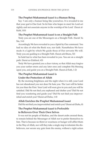 118                GENERAL KNOWLEDGE FROM THE QUR'AN


        The Prophet Muhammad (saas) is a Human Being
        Say: 'I am only a human being like yourselves. It is revealed to me
      that your god is One God. So let him who hopes to meet his Lord act
      rightly and not associate anyone in the worship of his Lord.' (Surat al-
      Kahf, 110)
        The Prophet Muhammad (saas) is on a Straight Path
        Truly you are one of the Messengers on a Straight Path. (Surah Ya
      Sin, 3-4)
        Accordingly We have revealed to you a Spirit by Our command. You
      had no idea of what the Book was, nor faith. Nonetheless We have
      made it a Light by which We guide those of Our servants We will.
      Truly you are guiding to a Straight Path. (Surat ash-Shura, 52)
        So hold fast to what has been revealed to you. You are on a straight
      path. (Surat az-Zukhruf, 43)
        Truly We have granted you a clear victory, so that Allah may forgive
      you your earlier errors and any later ones and complete His blessing
      upon you, and guide you on a Straight Path. (Surat al-Fath, 1-2)
        The Prophet Muhammad (saas) is
        Under the Protection of Allah
        By the morning brightness and the night when it is still, your Lord
      has not abandoned you nor does He hate you. The Last will be better
      for you than the First. Your Lord will soon give to you and you will be
      satisfied. Did He not find you orphaned and shelter you? Did He not
      find you wandering and guide you? Did He not find you impover-
      ished and enrich you? (Surat ad-Duha, 1-8)
        Allah Enriches the Prophet Muhammad (saas)
        Did He not find you impoverished and enrich you? (Surat ad-Duha, 8)
        The Prophet Muhammad (saas) is Preferable
        to Believers Over Their Own Selves
        It was not for people of Madina, and the desert arabs around them,
      to remain behind the Messenger of Allah nor to prefer themselves to
      him. That is because no thirst or weariness or hunger will afflict them
      in the Way of Allah, nor will they take a single step to infuriate the dis-
      believers, nor secure any gain from the enemy, without a right action
 