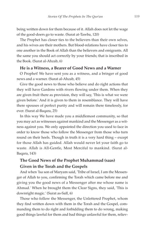 Stories Of The Prophets In The Qur'an                  119


being written down for them because of it. Allah does not let the wage
of the good-doers go to waste. (Surat at-Tawba, 120)
  The Prophet has closer ties to the believers than their own selves,
and his wives are their mothers. But blood-relations have closer ties to
one another in the Book of Allah than the believers and emigrants. All
the same you should act correctly by your friends; that is inscribed in
the Book. (Surat al-Ahzab, 6)
  He is a Witness, a Bearer of Good News and a Warner
  O Prophet! We have sent you as a witness, and a bringer of good
news and a warner. (Surat al-Ahzab, 45)
  Give the good news to those who believe and do right actions that
they will have Gardens with rivers flowing under them. When they
are given fruit there as provision, they will say, 'This is what we were
given before.' And it is given to them in resemblance. They will have
there spouses of perfect purity and will remain there timelessly, for
ever. (Surat al-Baqara, 25)
  In this way We have made you a middlemost community, so that
you may act as witnesses against mankind and the Messenger as a wit-
ness against you. We only appointed the direction you used to face in
order to know those who follow the Messenger from those who turn
round on their heels. Though in truth it is a very hard thing – except
for those Allah has guided. Allah would never let your faith go to
waste. Allah is All-Gentle, Most Merciful to mankind. (Surat al-
Baqara, 143)
  The Good News of the Prophet Muhammad (saas)
  Given in the Torah and the Gospels
  And when 'Isa son of Maryam said, 'Tribe of Israel, I am the Messen-
ger of Allah to you, confirming the Torah which came before me and
giving you the good news of a Messenger after me whose name is
Ahmad.' When he brought them the Clear Signs, they said, 'This is
downright magic.' (Surat as-Saff, 6)
  Those who follow the Messenger, the Unlettered Prophet, whom
they find written down with them in the Torah and the Gospel, com-
manding them to do right and forbidding them to do wrong, making
good things lawful for them and bad things unlawful for them, reliev-
 