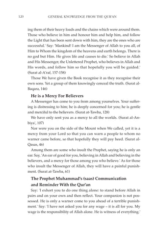 120                GENERAL KNOWLEDGE FROM THE QUR'AN


      ing them of their heavy loads and the chains which were around them.
      Those who believe in him and honour him and help him, and follow
      the Light that has been sent down with him, they are the ones who are
      successful.' Say: 'Mankind! I am the Messenger of Allah to you all, of
      Him to Whom the kingdom of the heavens and earth belongs. There is
      no god but Him. He gives life and causes to die.' So believe in Allah
      and His Messenger, the Unlettered Prophet, who believes in Allah and
      His words, and follow him so that hopefully you will be guided.'
      (Surat al-A'raf, 157-158)
        Those We have given the Book recognise it as they recognise their
      own sons. Yet a group of them knowingly conceal the truth. (Surat al-
      Baqara, 146)
        He is a Mercy For Believers
        A Messenger has come to you from among yourselves. Your suffer-
      ing is distressing to him; he is deeply concerned for you; he is gentle
      and merciful to the believers. (Surat at-Tawba, 128)
        We have only sent you as a mercy to all the worlds. (Surat al-An-
      biya', 107)
        Nor were you on the side of the Mount when We called, yet it is a
      mercy from your Lord so that you can warn a people to whom no
      warner came before, so that hopefully they will pay heed. (Surat al-
      Qasas, 46)
        Among them are some who insult the Prophet, saying he is only an
      ear. Say, 'An ear of good for you, believing in Allah and believing in the
      believers, and a mercy for those among you who believe.' As for those
      who insult the Messenger of Allah, they will have a painful punish-
      ment. (Surat at-Tawba, 61)
        The Prophet Muhammad's (saas) Communication
        and Reminder With the Qur'an
        Say: 'I exhort you to do one thing alone: to stand before Allah in
      pairs and on your own and then reflect. Your companion is not pos-
      sessed. He is only a warner come to you ahead of a terrible punish-
      ment.' Say: 'I have not asked you for any wage – it is all for you. My
      wage is the responsibility of Allah alone. He is witness of everything.'
 