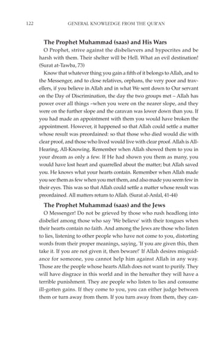 122                GENERAL KNOWLEDGE FROM THE QUR'AN


        The Prophet Muhammad (saas) and His Wars
         O Prophet, strive against the disbelievers and hypocrites and be
      harsh with them. Their shelter will be Hell. What an evil destination!
      (Surat at-Tawba, 73)
         Know that whatever thing you gain a fifth of it belongs to Allah, and to
      the Messenger, and to close relatives, orphans, the very poor and trav-
      ellers, if you believe in Allah and in what We sent down to Our servant
      on the Day of Discrimination, the day the two groups met – Allah has
      power over all things –when you were on the nearer slope, and they
      were on the further slope and the caravan was lower down than you. If
      you had made an appointment with them you would have broken the
      appointment. However, it happened so that Allah could settle a matter
      whose result was preordained: so that those who died would die with
      clear proof, and those who lived would live with clear proof. Allah is All-
      Hearing, All-Knowing. Remember when Allah showed them to you in
      your dream as only a few. If He had shown you them as many, you
      would have lost heart and quarrelled about the matter; but Allah saved
      you. He knows what your hearts contain. Remember when Allah made
      you see them as few when you met them, and also made you seem few in
      their eyes. This was so that Allah could settle a matter whose result was
      preordained. All matters return to Allah. (Surat al-Anfal, 41-44)
        The Prophet Muhammad (saas) and the Jews
         O Messenger! Do not be grieved by those who rush headlong into
      disbelief among those who say 'We believe' with their tongues when
      their hearts contain no faith. And among the Jews are those who listen
      to lies, listening to other people who have not come to you, distorting
      words from their proper meanings, saying, 'If you are given this, then
      take it. If you are not given it, then beware!' If Allah desires misguid-
      ance for someone, you cannot help him against Allah in any way.
      Those are the people whose hearts Allah does not want to purify. They
      will have disgrace in this world and in the hereafter they will have a
      terrible punishment. They are people who listen to lies and consume
      ill-gotten gains. If they come to you, you can either judge between
      them or turn away from them. If you turn away from them, they can-
 