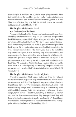 Stories Of The Prophets In The Qur'an                     123


not harm you in any way. But if you do judge, judge between them
justly. Allah loves the just. How can they make you their judge when
they have the Torah with them which contains the judgement of Allah?
Then even after that they turn their backs! Such people are certainly
not believers. (Surat al-Ma'ida, 41-43)
  The Prophet Muhammad (saas)
  and the People of the Book
  A group of the People of the Book would love to misguide you. They
only misguide themselves but they are not aware of it. People of the
Book! Why do you reject Allah's Signs when you yourselves are there
as witnesses? People of the Book! Why do you mix truth with false-
hood and knowingly conceal the truth? A group of the People of the
Book say, 'At the beginning of the day, you should claim to believe in
what was sent down to those who believe, and then at the end of the
day, you should reject it, so that hopefully they will revert. Do not trust
anyone except for those who follow your religion.' Say, 'Allah's guid-
ance is true guidance. But you think it is impossible for anyone to be
given the same as you were given, or to argue with you before your
Lord.' Say, 'All favour is in Allah's Hand and He gives it to whoever He
wills. Allah is All-Encompassing, All-Knowing. He picks out for His
mercy whoever He wills. Allah's favour is indeed immense.' (Surah Al
'Imran, 69-74)
  The Prophet Muhammad (saas) and Jinns
  When the servant of Allah stands calling on Him, they almost
swarm all over him. Say: 'I call only upon my Lord and do not associ-
ate anyone else with Him.' Say: 'I possess no power to do you harm or
to guide you right.' Say: 'No one can protect me from Allah and I will
never find any refuge apart from Him –only in transmitting from
Allah and His Messages. As for him who disobeys Allah and His Mes-
senger, he will have the Fire of Hell, remaining in it timelessly, for ever
and ever.' So that when they see what they were promised, they will
know who has less support and smaller numbers. Say: 'I do not know
whether what you are promised is close or whether my Lord will ap-
point a longer time before it.' (Surat al-Jinn, 19-25)
 