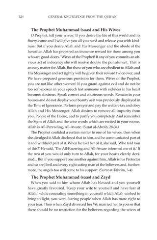 124                GENERAL KNOWLEDGE FROM THE QUR'AN


        The Prophet Muhammad (saas) and His Wives
         O Prophet, tell your wives: 'If you desire the life of this world and its
      finery, come and I will give you all you need and release you with kind-
      ness. But if you desire Allah and His Messenger and the abode of the
      hereafter, Allah has prepared an immense reward for those among you
      who are good-doers.' Wives of the Prophet! If any of you commits an ob-
      vious act of indecency she will receive double the punishment. That is
      an easy matter for Allah. But those of you who are obedient to Allah and
      His Messenger and act rightly will be given their reward twice over; and
      We have prepared generous provision for them. Wives of the Prophet,
      you are not like other women! If you guard against evil and do not be
      too soft-spoken in your speech lest someone with sickness in his heart
      becomes desirous. Speak correct and courteous words. Remain in your
      houses and do not display your beauty as it was previously displayed in
      the Time of Ignorance. Perform prayer and pay the welfare tax and obey
      Allah and His Messenger. Allah desires to remove all impurity from
      you, People of the House, and to purify you completely. And remember
      the Signs of Allah and the wise words which are recited in your rooms.
      Allah is All-Pervading, All-Aware. (Surat al-Ahzab, 28-34)
         The Prophet confided a certain matter to one of his wives, then when
      she divulged it Allah disclosed that to him, and he communicated part of
      it and withheld part of it. When he told her of it, she said, 'Who told you
      of this?' He said, 'The All-Knowing and All-Aware informed me of it.' If
      the two of you would only turn to Allah, for your hearts clearly devi-
      ated... But if you support one another against him, Allah is his Protector
      and so are Jibril and every right-acting man of the believers and, further-
      more, the angels too will come to his support. (Surat at-Tahrim, 3-4)
        The Prophet Muhammad (saas) and Zayd
        When you said to him whom Allah has blessed and you yourself
      have greatly favoured, 'Keep your wife to yourself and have fear of
      Allah,' while concealing something in yourself which Allah wished to
      bring to light, you were fearing people when Allah has more right to
      your fear. Then when Zayd divorced her We married her to you so that
      there should be no restriction for the believers regarding the wives of
 