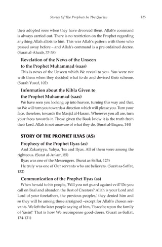 Stories Of The Prophets In The Qur'an                  125


their adopted sons when they have divorced them. Allah's command
is always carried out. There is no restriction on the Prophet regarding
anything Allah allots to him. This was Allah's pattern with those who
passed away before – and Allah's command is a pre-ordained decree.
(Surat al-Ahzab, 37-38)
  Revelation of the News of the Unseen
  to the Prophet Muhammad (saas)
  This is news of the Unseen which We reveal to you. You were not
with them when they decided what to do and devised their scheme.
(Surah Yusuf, 102)
  Information about the Kibla Given to
  the Prophet Muhammad (saas)
  We have seen you looking up into heaven, turning this way and that,
so We will turn you towards a direction which will please you. Turn your
face, therefore, towards the Masjid al-Haram. Wherever you all are, turn
your faces towards it. Those given the Book know it is the truth from
their Lord. Allah is not unaware of what they do. (Surat al-Baqara, 144)


  STORY OF THE PROPHET ILYAS (AS)
  Prophecy of the Prophet Ilyas (as)
  And Zakariyya, Yahya, 'Isa and Ilyas. All of them were among the
righteous. (Surat al-An'am, 85)
  Ilyas was one of the Messengers. (Surat as-Saffat, 123)
  He truly was one of Our servants who are believers. (Surat as-Saffat,
132)
  Communication of the Prophet Ilyas (as)
  When he said to his people, 'Will you not guard against evil? Do you
call on Baal and abandon the Best of Creators? Allah is your Lord and
Lord of your forefathers, the previous peoples,' they denied him and
so they will be among those arraigned –except for Allah's chosen ser-
vants. We left the later people saying of him, 'Peace be upon the family
of Yasin!' That is how We recompense good-doers. (Surat as-Saffat,
124-131)
 