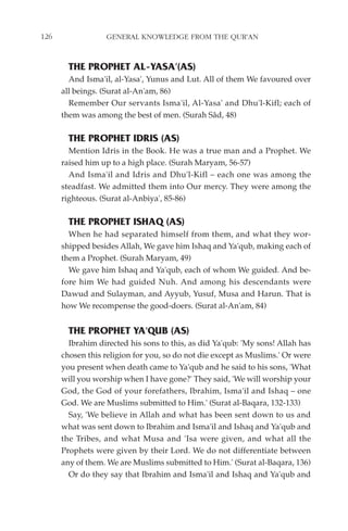 126               GENERAL KNOWLEDGE FROM THE QUR'AN


        THE PROPHET AL-YASA'(AS)
        And Isma'il, al-Yasa', Yunus and Lut. All of them We favoured over
      all beings. (Surat al-An'am, 86)
        Remember Our servants Isma'il, Al-Yasa' and Dhu'l-Kifl; each of
      them was among the best of men. (Surah Sâd, 48)

        THE PROPHET IDRIS (AS)
        Mention Idris in the Book. He was a true man and a Prophet. We
      raised him up to a high place. (Surah Maryam, 56-57)
        And Isma'il and Idris and Dhu'l-Kifl – each one was among the
      steadfast. We admitted them into Our mercy. They were among the
      righteous. (Surat al-Anbiya', 85-86)

        THE PROPHET ISHAQ (AS)
        When he had separated himself from them, and what they wor-
      shipped besides Allah, We gave him Ishaq and Ya'qub, making each of
      them a Prophet. (Surah Maryam, 49)
        We gave him Ishaq and Ya'qub, each of whom We guided. And be-
      fore him We had guided Nuh. And among his descendants were
      Dawud and Sulayman, and Ayyub, Yusuf, Musa and Harun. That is
      how We recompense the good-doers. (Surat al-An'am, 84)


        THE PROPHET YA'QUB (AS)
        Ibrahim directed his sons to this, as did Ya'qub: 'My sons! Allah has
      chosen this religion for you, so do not die except as Muslims.' Or were
      you present when death came to Ya'qub and he said to his sons, 'What
      will you worship when I have gone?' They said, 'We will worship your
      God, the God of your forefathers, Ibrahim, Isma'il and Ishaq – one
      God. We are Muslims submitted to Him.' (Surat al-Baqara, 132-133)
        Say, 'We believe in Allah and what has been sent down to us and
      what was sent down to Ibrahim and Isma'il and Ishaq and Ya'qub and
      the Tribes, and what Musa and 'Isa were given, and what all the
      Prophets were given by their Lord. We do not differentiate between
      any of them. We are Muslims submitted to Him.' (Surat al-Baqara, 136)
        Or do they say that Ibrahim and Isma'il and Ishaq and Ya'qub and
 