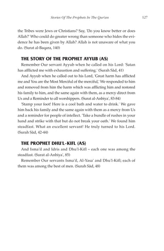 Stories Of The Prophets In The Qur'an                  127


the Tribes were Jews or Christians? Say, 'Do you know better or does
Allah?' Who could do greater wrong than someone who hides the evi-
dence he has been given by Allah? Allah is not unaware of what you
do. (Surat al-Baqara, 140)

  THE STORY OF THE PROPHET AYYUB (AS)
  Remember Our servant Ayyub when he called on his Lord: 'Satan
has afflicted me with exhaustion and suffering.' (Surah Sâd, 41)
  And Ayyub when he called out to his Lord, 'Great harm has afflicted
me and You are the Most Merciful of the merciful,' We responded to him
and removed from him the harm which was afflicting him and restored
his family to him, and the same again with them, as a mercy direct from
Us and a Reminder to all worshippers. (Surat al-Anbiya', 83-84)
  'Stamp your foot! Here is a cool bath and water to drink.' We gave
him back his family and the same again with them as a mercy from Us
and a reminder for people of intellect. 'Take a bundle of rushes in your
hand and strike with that but do not break your oath.' We found him
steadfast. What an excellent servant! He truly turned to his Lord.
(Surah Sâd, 42-44)

  THE PROPHET DHU'L-KIFL (AS)
  And Isma'il and Idris and Dhu'l-Kifl – each one was among the
steadfast. (Surat al-Anbiya', 85)
  Remember Our servants Isma'il, Al-Yasa' and Dhu'l-Kifl; each of
them was among the best of men. (Surah Sâd, 48)
 