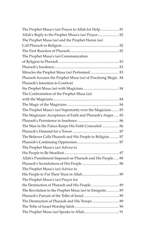 The Prophet Musa's (as) Prayer to Allah for Help.................... 81
Allah's Reply to the Prophet Musa's (as) Prayer....................... 82
The Prophet Musa (as) and the Prophet Harun (as)
Call Pharaoh to Religion............................................................... 82
The First Reaction of Pharaoh...................................................... 82
The Prophet Musa's (as) Communication
of Religion to Pharaoh .................................................................. 83
Pharaoh's Insolence....................................................................... 83
Miracles the Prophet Musa (as) Performed ............................... 83
Pharaoh Accuses the Prophet Musa (as) of Practicing Magic . 84
Pharaoh's Intention to Confront
the Prophet Musa (as) with Magicians....................................... 84
The Confrontation of the Prophet Musa (as)
with the Magicians ........................................................................ 84
The Magic of the Magicians ......................................................... 84
The Prophet Musa's (as) Superiority over the Magicians ........ 85
The Magicians' Acceptance of Faith and Pharaoh's Anger...... 85
Pharaoh's Persistence in Insolence.............................................. 86
The Man in the Palace Keeps His Faith Concealed .................. 86
Pharaoh's Demand for a Tower ................................................... 87
The Believer Calls Pharaoh and His People to Religion .......... 87
Pharaoh's Continuing Oppression.............................................. 87
The Prophet Musa's (as) Advice to
His People to Be Steadfast............................................................ 87
Allah's Punishment Imposed on Pharaoh and His People...... 88
Pharaoh's Scornfulness of His People ........................................ 88
The Prophet Musa's (as) Advice to
His People to Put Their Trust in Allah........................................ 89
The Prophet Musa's (as) Prayer for
the Destruction of Pharaoh and His People .............................. 89
The Revelation to the Prophet Musa (as) to Emigrate.............. 89
Pharaoh's Pursuit of the Tribe of Israel ...................................... 89
The Destruction of Pharaoh and His Troops ............................. 89
The Tribe of Israel Worship Idols ................................................ 90
The Prophet Musa (as) Speaks to Allah...................................... 91
 