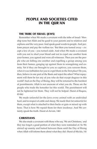 PEOPLE AND SOCIETIES CITED
               IN THE QUR'AN

  THE TRIBE OF ISRAEL (JEWS)
  Remember when We made a covenant with the tribe of Israel: 'Wor-
ship none but Allah and be good to your parents and to relatives and
orphans and the very poor. And speak good words to people. And per-
form prayer and pay the welfare tax.' But then you turned away – ex-
cept a few of you – you turned aside. And when We made a covenant
with you not to shed your blood and not to expel one another from
your homes, you agreed and were all witnesses. Then you are the peo-
ple who are killing one another and expelling a group among you
from their homes, ganging up against them in wrongdoing and en-
mity. Yet if they are brought to you as captives, you ransom them,
when it was forbidden for you to expel them in the first place! Do you,
then, believe in one part of the Book and reject the other? What repay-
ment will there be for any of you who do that except disgrace in this
world? And on the Day of Rising, they will be returned to the harshest
of punishments. Allah is not unaware of what you do. Those are the
people who trade the hereafter for this world. The punishment will
not be lightened for them. They will not be helped. (Surat al-Baqara,
83-86)
  We made unlawful for the Jews every animal with an undivided
hoof, and in respect of cattle and sheep, We made their fat unlawful for
them, except what is attached to their backs or guts or mixed up with
bone. That is how We repaid them for their insolence. And We cer-
tainly speak the truth. (Surat al-An'am, 146)


  CHRISTIANS
  We also made a covenant with those who say, 'We are Christians,' and
they too forgot a good portion of what they were reminded of. So We
stirred up enmity and hatred between them until the Day of Rising
when Allah will inform them about what they did. (Surat al-Ma'ida, 14)
 