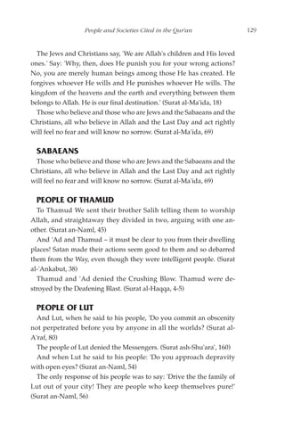 People and Societies Cited in the Qur'an               129


  The Jews and Christians say, 'We are Allah's children and His loved
ones.' Say: 'Why, then, does He punish you for your wrong actions?
No, you are merely human beings among those He has created. He
forgives whoever He wills and He punishes whoever He wills. The
kingdom of the heavens and the earth and everything between them
belongs to Allah. He is our final destination.' (Surat al-Ma'ida, 18)
  Those who believe and those who are Jews and the Sabaeans and the
Christians, all who believe in Allah and the Last Day and act rightly
will feel no fear and will know no sorrow. (Surat al-Ma'ida, 69)

  SABAEANS
 Those who believe and those who are Jews and the Sabaeans and the
Christians, all who believe in Allah and the Last Day and act rightly
will feel no fear and will know no sorrow. (Surat al-Ma'ida, 69)

  PEOPLE OF THAMUD
  To Thamud We sent their brother Salih telling them to worship
Allah, and straightaway they divided in two, arguing with one an-
other. (Surat an-Naml, 45)
  And 'Ad and Thamud – it must be clear to you from their dwelling
places! Satan made their actions seem good to them and so debarred
them from the Way, even though they were intelligent people. (Surat
al-'Ankabut, 38)
  Thamud and 'Ad denied the Crushing Blow. Thamud were de-
stroyed by the Deafening Blast. (Surat al-Haqqa, 4-5)

  PEOPLE OF LUT
  And Lut, when he said to his people, 'Do you commit an obscenity
not perpetrated before you by anyone in all the worlds? (Surat al-
A'raf, 80)
  The people of Lut denied the Messengers. (Surat ash-Shu'ara', 160)
  And when Lut he said to his people: 'Do you approach depravity
with open eyes? (Surat an-Naml, 54)
  The only response of his people was to say: 'Drive the the family of
Lut out of your city! They are people who keep themselves pure!'
(Surat an-Naml, 56)
 