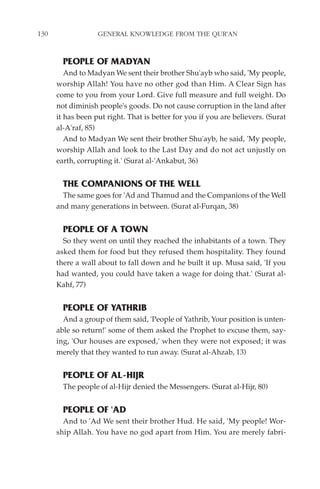 130                GENERAL KNOWLEDGE FROM THE QUR'AN


        PEOPLE OF MADYAN
         And to Madyan We sent their brother Shu'ayb who said, 'My people,
      worship Allah! You have no other god than Him. A Clear Sign has
      come to you from your Lord. Give full measure and full weight. Do
      not diminish people's goods. Do not cause corruption in the land after
      it has been put right. That is better for you if you are believers. (Surat
      al-A'raf, 85)
         And to Madyan We sent their brother Shu'ayb, he said, 'My people,
      worship Allah and look to the Last Day and do not act unjustly on
      earth, corrupting it.' (Surat al-'Ankabut, 36)


        THE COMPANIONS OF THE WELL
        The same goes for 'Ad and Thamud and the Companions of the Well
      and many generations in between. (Surat al-Furqan, 38)


        PEOPLE OF A TOWN
        So they went on until they reached the inhabitants of a town. They
      asked them for food but they refused them hospitality. They found
      there a wall about to fall down and he built it up. Musa said, 'If you
      had wanted, you could have taken a wage for doing that.' (Surat al-
      Kahf, 77)


        PEOPLE OF YATHRIB
        And a group of them said, 'People of Yathrib, Your position is unten-
      able so return!' some of them asked the Prophet to excuse them, say-
      ing, 'Our houses are exposed,' when they were not exposed; it was
      merely that they wanted to run away. (Surat al-Ahzab, 13)


        PEOPLE OF AL-HIJR
        The people of al-Hijr denied the Messengers. (Surat al-Hijr, 80)


        PEOPLE OF 'AD
        And to 'Ad We sent their brother Hud. He said, 'My people! Wor-
      ship Allah. You have no god apart from Him. You are merely fabri-
 