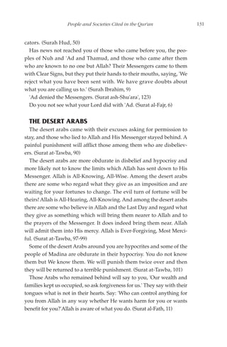 People and Societies Cited in the Qur'an                  131


cators. (Surah Hud, 50)
  Has news not reached you of those who came before you, the peo-
ples of Nuh and 'Ad and Thamud, and those who came after them
who are known to no one but Allah? Their Messengers came to them
with Clear Signs, but they put their hands to their mouths, saying, 'We
reject what you have been sent with. We have grave doubts about
what you are calling us to.' (Surah Ibrahim, 9)
  'Ad denied the Messengers. (Surat ash-Shu'ara', 123)
  Do you not see what your Lord did with 'Ad. (Surat al-Fajr, 6)


  THE DESERT ARABS
  The desert arabs came with their excuses asking for permission to
stay, and those who lied to Allah and His Messenger stayed behind. A
painful punishment will afflict those among them who are disbeliev-
ers. (Surat at-Tawba, 90)
  The desert arabs are more obdurate in disbelief and hypocrisy and
more likely not to know the limits which Allah has sent down to His
Messenger. Allah is All-Knowing, All-Wise. Among the desert arabs
there are some who regard what they give as an imposition and are
waiting for your fortunes to change. The evil turn of fortune will be
theirs! Allah is All-Hearing, All-Knowing. And among the desert arabs
there are some who believe in Allah and the Last Day and regard what
they give as something which will bring them nearer to Allah and to
the prayers of the Messenger. It does indeed bring them near. Allah
will admit them into His mercy. Allah is Ever-Forgiving, Most Merci-
ful. (Surat at-Tawba, 97-99)
  Some of the desert Arabs around you are hypocrites and some of the
people of Madina are obdurate in their hypocrisy. You do not know
them but We know them. We will punish them twice over and then
they will be returned to a terrible punishment. (Surat at-Tawba, 101)
  Those Arabs who remained behind will say to you, 'Our wealth and
families kept us occupied, so ask forgiveness for us.' They say with their
tongues what is not in their hearts. Say: 'Who can control anything for
you from Allah in any way whether He wants harm for you or wants
benefit for you?'Allah is aware of what you do. (Surat al-Fath, 11)
 