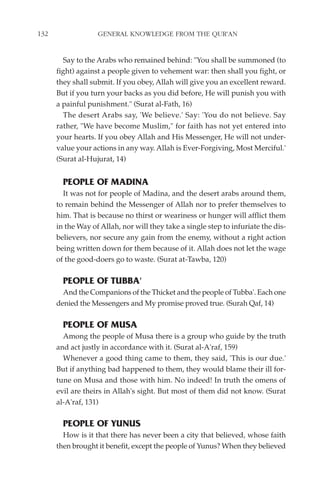 132                GENERAL KNOWLEDGE FROM THE QUR'AN


        Say to the Arabs who remained behind: "You shall be summoned (to
      fight) against a people given to vehement war: then shall you fight, or
      they shall submit. If you obey, Allah will give you an excellent reward.
      But if you turn your backs as you did before, He will punish you with
      a painful punishment." (Surat al-Fath, 16)
        The desert Arabs say, 'We believe.' Say: 'You do not believe. Say
      rather, "We have become Muslim," for faith has not yet entered into
      your hearts. If you obey Allah and His Messenger, He will not under-
      value your actions in any way. Allah is Ever-Forgiving, Most Merciful.'
      (Surat al-Hujurat, 14)


        PEOPLE OF MADINA
        It was not for people of Madina, and the desert arabs around them,
      to remain behind the Messenger of Allah nor to prefer themselves to
      him. That is because no thirst or weariness or hunger will afflict them
      in the Way of Allah, nor will they take a single step to infuriate the dis-
      believers, nor secure any gain from the enemy, without a right action
      being written down for them because of it. Allah does not let the wage
      of the good-doers go to waste. (Surat at-Tawba, 120)

        PEOPLE OF TUBBA'
        And the Companions of the Thicket and the people of Tubba'. Each one
      denied the Messengers and My promise proved true. (Surah Qaf, 14)

        PEOPLE OF MUSA
        Among the people of Musa there is a group who guide by the truth
      and act justly in accordance with it. (Surat al-A'raf, 159)
        Whenever a good thing came to them, they said, 'This is our due.'
      But if anything bad happened to them, they would blame their ill for-
      tune on Musa and those with him. No indeed! In truth the omens of
      evil are theirs in Allah's sight. But most of them did not know. (Surat
      al-A'raf, 131)

        PEOPLE OF YUNUS
        How is it that there has never been a city that believed, whose faith
      then brought it benefit, except the people of Yunus? When they believed
 