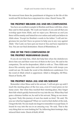 People and Societies Cited in the Qur'an                 133


We removed from them the punishment of disgrace in the life of this
world and We let them have enjoyment for a time. (Surah Yunus, 98)


  THE PROPHET IBRAHIM (AS) AND HIS COMPANIONS
  You have an excellent example in Ibrahim and those with him, when
they said to their people, 'We wash our hands of you and all that you
worship apart from Allah, and we reject you. Between us and you
there will be enmity and hatred for ever unless and until you believe in
Allah alone.' Except for Ibrahim's words to his father: 'I will ask for-
giveness for you but I have no power to help you in any way against
Allah.' 'Our Lord, we have put our trust in You and have repented to
You. You are our final destination. (Surat al-Mumtahana, 4)

  ONE OF THE TWO COMPANIONS OF
  THE PROPHET MUHAMMAD (SAAS)
  If you do not help him, Allah did help him when the disbelievers
drove him out and there were two of them in the Cave. He said to his
companion, 'Do not be despondent, Allah is with us.' Then Allah sent
down His serenity upon him and reinforced him with troops you
could not see. He made the word of the disbelievers undermost. It is
the word of Allah which is uppermost. Allah is Almighty, All-Wise.
(Surat at-Tawba, 40)

  THE PROPHET MUSA (AS) AND HIS SERVANT
   Remember when Musa said to his servant, 'I will not give up until I
reach the meeting-place of the two seas, even if I must press on for
many years.' But when they reached their meeting-place, they forgot
their fish which quickly burrowed its way into the sea. When they had
gone a distance further on, he said to his servant, 'Bring us our morn-
ing meal. Truly this journey of ours has made us tired.' He said, 'Do
you see what has happened? When we went to find shelter at the rock,
I forgot the fish. No one made me forget to remember it except Satan. It
found its way into the sea in an amazing way.' He said, 'That is the
very thing that we were looking for!' So, following their footsteps, they
retraced their route. (Surat al-Kahf, 60-64)
 