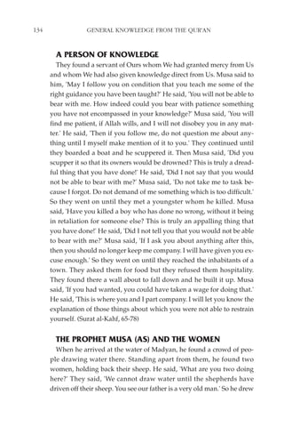 134                GENERAL KNOWLEDGE FROM THE QUR'AN


        A PERSON OF KNOWLEDGE
        They found a servant of Ours whom We had granted mercy from Us
      and whom We had also given knowledge direct from Us. Musa said to
      him, 'May I follow you on condition that you teach me some of the
      right guidance you have been taught?' He said, 'You will not be able to
      bear with me. How indeed could you bear with patience something
      you have not encompassed in your knowledge?' Musa said, 'You will
      find me patient, if Allah wills, and I will not disobey you in any mat-
      ter.' He said, 'Then if you follow me, do not question me about any-
      thing until I myself make mention of it to you.' They continued until
      they boarded a boat and he scuppered it. Then Musa said, 'Did you
      scupper it so that its owners would be drowned? This is truly a dread-
      ful thing that you have done!' He said, 'Did I not say that you would
      not be able to bear with me?' Musa said, 'Do not take me to task be-
      cause I forgot. Do not demand of me something which is too difficult.'
      So they went on until they met a youngster whom he killed. Musa
      said, 'Have you killed a boy who has done no wrong, without it being
      in retaliation for someone else? This is truly an appalling thing that
      you have done!' He said, 'Did I not tell you that you would not be able
      to bear with me?' Musa said, 'If I ask you about anything after this,
      then you should no longer keep me company. I will have given you ex-
      cuse enough.' So they went on until they reached the inhabitants of a
      town. They asked them for food but they refused them hospitality.
      They found there a wall about to fall down and he built it up. Musa
      said, 'If you had wanted, you could have taken a wage for doing that.'
      He said, 'This is where you and I part company. I will let you know the
      explanation of those things about which you were not able to restrain
      yourself. (Surat al-Kahf, 65-78)


        THE PROPHET MUSA (AS) AND THE WOMEN
        When he arrived at the water of Madyan, he found a crowd of peo-
      ple drawing water there. Standing apart from them, he found two
      women, holding back their sheep. He said, 'What are you two doing
      here?' They said, 'We cannot draw water until the shepherds have
      driven off their sheep. You see our father is a very old man.' So he drew
 