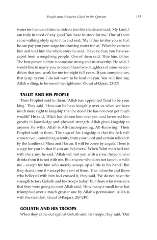 People and Societies Cited in the Qur'an                135


water for them and then withdrew into the shade and said, 'My Lord, I
am truly in need of any good You have in store for me.' One of them
came walking shyly up to him and said, 'My father invites you so that
he can pay you your wage for drawing water for us.' When he came to
him and told him the whole story he said, 'Have no fear, you have es-
caped from wrongdoing people.' One of them said, 'Hire him, father.
The best person to hire is someone strong and trustworthy.' He said, 'I
would like to marry you to one of these two daughters of mine on con-
dition that you work for me for eight full years. If you complete ten,
that is up to you. I do not want to be hard on you. You will find me,
Allah willing, to be one of the righteous.' (Surat al-Qasas, 23-27)


  TALUT AND HIS PEOPLE
  Their Prophet said to them, 'Allah has appointed Talut to be your
king.' They said, 'How can he have kingship over us when we have
much more right to kingship than he does? He has not even got much
wealth!' He said, 'Allah has chosen him over you and favoured him
greatly in knowledge and physical strength. Allah gives kingship to
anyone He wills. Allah is All-Encompassing, All-Knowing.' Their
Prophet said to them, 'The sign of his kingship is that the Ark will
come to you, containing serenity from your Lord and certain relics left
by the families of Musa and Harun. It will be borne by angels. There is
a sign for you in that if you are believers.' When Talut marched out
with the army, he said, 'Allah will test you with a river. Anyone who
drinks from it is not with me. But anyone who does not taste it is with
me – except for him who merely scoops up a little in his hand.' But
they drank from it – except for a few of them. Then when he and those
who believed with him had crossed it, they said, 'We do not have the
strength to face Goliath and his troops today.' But those who were sure
that they were going to meet Allah said, 'How many a small force has
triumphed over a much greater one by Allah's permission! Allah is
with the steadfast. (Surat al-Baqara, 247-249)


  GOLIATH AND HIS TROOPS
  When they came out against Goliath and his troops, they said, 'Our
 