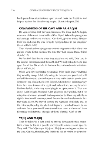 136               GENERAL KNOWLEDGE FROM THE QUR'AN


      Lord, pour down steadfastness upon us, and make our feet firm, and
      help us against this disbelieving people.' (Surat al-Baqara, 250)


        COMPANIONS OF THE CAVE AND AR-RAQIM
         Do you consider that the Companions of the Cave and Ar-Raqim
      were one of the most remarkable of Our Signs? When the young men
      took refuge in the cave and said, 'Our Lord, give us mercy directly
      from You and open the way for us to right guidance in our situation.'
      (Surat al-Kahf, 9-10)
         Then We woke them up again so that we might see which of the two
      groups would better calculate the time they had stayed there. (Surat
      al-Kahf, 12)
         We fortified their hearts when they stood up and said, 'Our Lord is
      the Lord of the heavens and the earth and We will not call on any god
      apart from Him. We would in that case have uttered an abomination.
      (Surat al-Kahf, 14)
         When you have separated yourselves from them and everything
      they worship except Allah, take refuge in the cave and your Lord will
      unfold His mercy to you and open the way to the best for you in your
      situation.' You would have seen the sun, when it rose, inclining away
      from their cave towards the right, and, when it set, leaving them be-
      hind on the left, while they were lying in an open part of it. That was
      one of Allah's Signs. Whoever Allah guides is truly guided. But if He
      misguides someone, you will find no protector for them to guide them
      rightly. You would have supposed them to be awake whereas in fact
      they were asleep. We moved them to the right and to the left, and, at
      the entrance, their dog stretched out its paws. If you had looked down
      and seen them, you would have turned from them and run and have
      been filled with terror at the sight of them. (Surat al-Kahf, 16-18)

        YAJUJ AND MAJUJ
        Then he followed a path until he arrived between the two moun-
      tains where he found a people scarcely able to understand speech.
      They said, 'Dhu'l-Qarnayn! Yajuj and Majuj are causing corruption in
      the land. Can we, therefore, pay tribute to you in return for your con-
 
