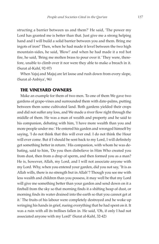 People and Societies Cited in the Qur'an                    137


structing a barrier between us and them?' He said, 'The power my
Lord has granted me is better than that. Just give me a strong helping
hand and I will build a solid barrier between you and them. Bring me
ingots of iron!' Then, when he had made it level between the two high
mountain-sides, he said, 'Blow!' and when he had made it a red hot
fire, he said, 'Bring me molten brass to pour over it.' They were, there-
fore, unable to climb over it nor were they able to make a breach in it.
(Surat al-Kahf, 92-97)
   When Yajuj and Majuj are let loose and rush down from every slope,
(Surat al-Anbiya', 96)

  THE VINEYARD OWNERS
   Make an example for them of two men. To one of them We gave two
gardens of grape-vines and surrounded them with date-palms, putting
between them some cultivated land. Both gardens yielded their crops
and did not suffer any loss, and We made a river flow right through the
middle of them. He was a man of wealth and property and he said to
his companion, debating with him, 'I have more wealth than you and
more people under me.' He entered his garden and wronged himself by
saying, 'I do not think that this will ever end. I do not think the Hour
will ever come. But if I should be sent back to my Lord, I will definitely
get something better in return.' His companion, with whom he was de-
bating, said to him, 'Do you then disbelieve in Him Who created you
from dust, then from a drop of sperm, and then formed you as a man?
He is, however, Allah, my Lord, and I will not associate anyone with
my Lord. Why, when you entered your garden, did you not say, "It is as
Allah wills, there is no strength but in Allah"? Though you see me with
less wealth and children than you possess, it may well be that my Lord
will give me something better than your garden and send down on it a
fireball from the sky so that morning finds it a shifting heap of dust, or
morning finds its water drained into the earth so that you cannot get at
it.' The fruits of his labour were completely destroyed and he woke up
wringing his hands in grief, rueing everything that he had spent on it. It
was a ruin with all its trellises fallen in. He said, 'Oh, if only I had not
associated anyone with my Lord!' (Surat al-Kahf, 32-42)
 