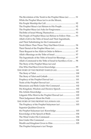 The Revelation of the Torah to the Prophet Musa (as) ............. 91
  While the Prophet Musa (as) is on the Mount,
  His People Worship the Calf........................................................ 92
  The Prophet Musa's (as) Return to His People.......................... 92
  The Prophet Musa (as) Asks for Forgiveness ............................ 93
  TheTribe of Israel Wrong Themselves ........................................ 93
  The People of Prophet Musa (as) Refuse to Follow Him ......... 93
  Allah's Gift to the Tribe of Israel and Their Ingratitude,
  and Their Substituting for the Commands of
  Torah Others Than Those They Had Been Given ..................... 94
  Their Denial of the Prophet Musa (as)........................................ 96
  Their Request to See Allah in Order to Believe ......................... 97
  Allah's Blessings on the Tribe of Israel ....................................... 97
  The Ingratitude of the Tribe of Israel for Blessings................... 97
  Allah's Command to the Tribe of Israel to Sacrifice a Cow ..... 98
  The Story of the Prophet Musa (as) and
  One Who Had Been Given Knowledge...................................... 99
THE STORY OF THE PROPHET DAWUD (AS) ....................................... 100
  The Story of Talut .......................................................................... 100
  The Story of Talut and Goliath .................................................... 101
  Prophecy of the Prophet Dawud (as) ......................................... 101
  Traits of the Prophet Dawud (as) ................................................ 101
  Mountains and Birds Under His Command ............................. 102
  His Kingdom, Wisdom and Decisive Speech ............................ 102
  His Artistic Knowledge ................................................................ 102
  Litigants Who Went to the Prophet Dawud (as) ....................... 102
  Their Judgement About the Field................................................ 103
THE STORY OF THE PROPHET SULAYMAN (AS) ................................ 103
  The Prophecy of the Prophet Sulayman (as) ............................. 103
  Superior Qualities Given to
  the Prophet Sulayman (as): Knowledge..................................... 103
  Knowledge of the Speech of Birds .............................................. 104
  The Wind Under His Command ................................................. 104
  Jinn Under His Command ........................................................... 104
  Wealth and Kingdom Given to Him........................................... 105
  The Prophet Sulayman's (as) Troops
 