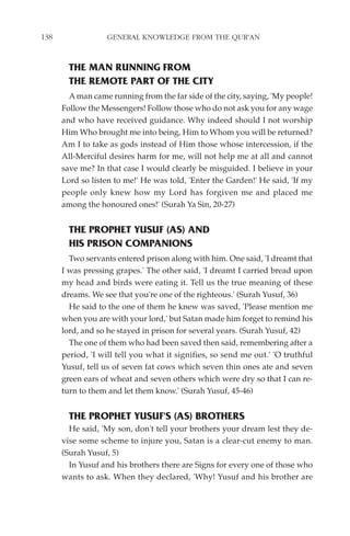 138                GENERAL KNOWLEDGE FROM THE QUR'AN


        THE MAN RUNNING FROM
        THE REMOTE PART OF THE CITY
        A man came running from the far side of the city, saying, 'My people!
      Follow the Messengers! Follow those who do not ask you for any wage
      and who have received guidance. Why indeed should I not worship
      Him Who brought me into being, Him to Whom you will be returned?
      Am I to take as gods instead of Him those whose intercession, if the
      All-Merciful desires harm for me, will not help me at all and cannot
      save me? In that case I would clearly be misguided. I believe in your
      Lord so listen to me!' He was told, 'Enter the Garden!' He said, 'If my
      people only knew how my Lord has forgiven me and placed me
      among the honoured ones!' (Surah Ya Sin, 20-27)


        THE PROPHET YUSUF (AS) AND
        HIS PRISON COMPANIONS
        Two servants entered prison along with him. One said, 'I dreamt that
      I was pressing grapes.' The other said, 'I dreamt I carried bread upon
      my head and birds were eating it. Tell us the true meaning of these
      dreams. We see that you're one of the righteous.' (Surah Yusuf, 36)
        He said to the one of them he knew was saved, 'Please mention me
      when you are with your lord,' but Satan made him forget to remind his
      lord, and so he stayed in prison for several years. (Surah Yusuf, 42)
        The one of them who had been saved then said, remembering after a
      period, 'I will tell you what it signifies, so send me out.' 'O truthful
      Yusuf, tell us of seven fat cows which seven thin ones ate and seven
      green ears of wheat and seven others which were dry so that I can re-
      turn to them and let them know.' (Surah Yusuf, 45-46)


        THE PROPHET YUSUF'S (AS) BROTHERS
        He said, 'My son, don't tell your brothers your dream lest they de-
      vise some scheme to injure you, Satan is a clear-cut enemy to man.
      (Surah Yusuf, 5)
        In Yusuf and his brothers there are Signs for every one of those who
      wants to ask. When they declared, 'Why! Yusuf and his brother are
 