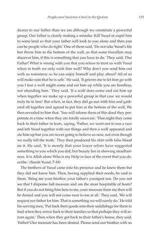 People and Societies Cited in the Qur'an                   139


dearer to our father than we are although we constitute a powerful
group. Our father is clearly making a mistake. Kill Yusuf or expel him
to some land so that your father will look to you alone and then you
can be people who do right.' One of them said, 'Do not take Yusuf's life
but throw him to the bottom of the well, so that some travellers may
discover him, if this is something that you have to do.' They said, 'Our
Father! What is wrong with you that you refuse to trust us with Yusuf
when in truth we only wish him well? Why don't you send him out
with us tomorrow so he can enjoy himself and play about? All of us
will make sure that he is safe.' He said, 'It grieves me to let him go with
you I fear a wolf might come and eat him up while you are heedless,
not attending him.' They said, 'If a wolf does come and eat him up
when together we make up a powerful group in that case we would
truly be in loss!' But when, in fact, they did go out with him and gath-
ered all together and agreed to put him at the bottom of the well, We
then revealed to him that: 'You will inform them of this deed they per-
petrate at a time when they are totally unaware.' That night they came
back to their father in tears, saying, 'Father, we went out to run a race
and left Yusuf together with our things and then a wolf appeared and
ate him up but you are never going to believe us now, not even though
we really tell the truth.' They then produced his shirt with false blood
on it. He said, 'It is merely that your lower selves have suggested
something to you which you did; but beauty lies in showing steadfast-
ness. It is Allah alone Who is my Help in face of the event that you de-
scribe.' (Surah Yusuf, 7-18)
  The brothers of Yusuf came into his presence and he knew them but
they did not know him. Then, having supplied their needs, he said to
them, 'Bring me your brother, your father's youngest son. Do you not
see that I dispense full measure and am the most hospitable of hosts?
But if you do not bring him here to me, your measure from me then will
be denied and you will not come near to me at all.' They said, 'We will
request our father for him. That is something we will surely do.' He told
his serving men, 'Put back their goods into their saddlebags for them to
find when they arrive back to their families so that perhaps they will re-
turn again.' Then when they got back to their father's house, they said,
'Father! Our measure has been denied. Please send our brother with us
 