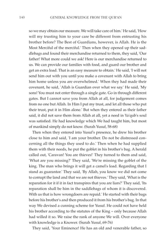 140                 GENERAL KNOWLEDGE FROM THE QUR'AN


      so we may obtain our measure. We will take care of him.' He said, 'How
      will my trusting him to your care be different from entrusting his
      brother before? The Best of Guardians, however, is Allah. He is the
      Most Merciful of the merciful.' Then when they opened up their sad-
      dlebags and found their merchandise returned to them, they said, 'Our
      father! What more could we ask! Here is our merchandise returned to
      us. We can provide our families with food, and guard our brother and
      get an extra load. That is an easy measure to obtain.' He said, 'I will not
      send him out with you until you make a covenant with Allah to bring
      him home unless you are overwhelmed.' When they had made their
      covenant, he said, 'Allah is Guardian over what we say.' He said, 'My
      sons! You must not enter through a single gate. Go in through different
      gates. But I cannot save you from Allah at all, for judgement comes
      from no one but Allah. In Him I put my trust, and let all those who put
      their trust, put it in Him alone.' But when they entered as their father
      said, it did not save them from Allah at all, yet a need in Ya'qub's soul
      was satisfied. He had knowledge which We had taught him, but most
      of mankind simply do not know. (Surah Yusuf, 58-68)
        Then when they entered into Yusuf's presence, he drew his brother
      close to him and said, 'I am your brother. Do not be distressed con-
      cerning all the things they used to do.' Then when he had supplied
      them with their needs, he put the goblet in his brother's bag. A herald
      called out, 'Caravan! You are thieves!' They turned to them and said,
      'What are you missing?' They said, 'We're missing the goblet of the
      king. The man who brings it will get a camel's load. Regarding that I
      stand as guarantor.' They said, 'By Allah, you know we did not come
      to corrupt the land and that we are not thieves.' They said, 'What is the
      reparation for it if it in fact transpires that you are liars?' They said, 'Its
      reparation shall be him in the saddlebags of whom it is discovered.
      With us that is how wrongdoers are repaid.' He started with their bags
      before his brother's and then produced it from his brother's bag. In that
      way We devised a cunning scheme for Yusuf. He could not have held
      his brother according to the statutes of the King – only because Allah
      had willed it so. We raise the rank of anyone We will. Over everyone
      with knowledge is a Knower. (Surah Yusuf, 69-76)
        They said, 'Your Eminence! He has an old and venerable father, so
 