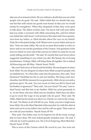 People and Societies Cited in the Qur'an                    141


take one of us instead of him. We see without a doubt that you are of the
people who do good.' He said, 'Allah forbid that we should take any-
one but him with whom our goods were found. In that case we would
clearly be wrongdoers.' When they despaired of him, they went apart
to talk alone. The eldest of them said, 'You know full well your father
had you make a covenant with Allah concerning this, and how before
you failed him with Yusuf. I will not leave this land until I have permis-
sion from my father, or Allah decides about the case on my behalf.
Truly He is the justest Judge of all. Return now to your father and say to
him, "Your son stole, father. We can do no more than testify to what we
know and we are not the guardians of the Unseen. Ask questions of the
town in which we were and of the caravan in which we came for we are
surely telling you the truth."' He said, 'It's merely that your lower selves
suggested something to you which you did. But beauty lies in having
steadfastness. Perhaps Allah will bring them all together. He is indeed
All-Knowing and All-Wise.' (Surah Yusuf, 78-83)
  My sons! Seek news of Yusuf and his brother. Do not despair of solace
from Allah. No one despairs of solace from Allah except for people who
are disbelievers.' So when they came into his presence, they said, 'Your
Eminence! Hardship has hit us and our families. We bring scant mer-
chandise, but fill the measure for us generously. Allah always rewards a
generous giver.' He said, 'Are you aware of what you did to Yusuf and
his brother in ignorance?' They said, 'Are you Yusuf?' He said, 'I am in-
deed Yusuf, and this here is my brother. Allah has acted graciously to
us. As for those who fear Allah and are steadfast, Allah does not allow
to go to waste the wage of any people who do good.' They said, 'By
Allah, Allah has favoured you above us. Clearly we were in the wrong.'
He said, 'No blame at all will fall on you. Today you have forgiveness
from Allah. He is the Most Merciful of the merciful. Go with this shirt of
mine and cast it on my father's face and he will see again. Then come to
me with all your families.' (Surah Yusuf, 87-93)
  They said, 'Our father, may we be forgiven for all the many wrongs
that we have done. We were indeed greatly mistaken men.' He said, 'I
will ask my Lord to pardon you. He is Ever-Forgiving, Most Merciful.'
(Surah Yusuf, 97-98)
  This is news of the Unseen which We reveal to you. You were not
 