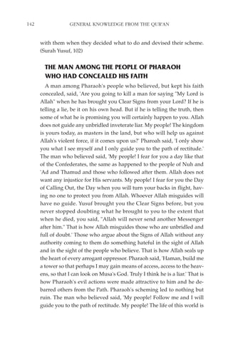 142                GENERAL KNOWLEDGE FROM THE QUR'AN


      with them when they decided what to do and devised their scheme.
      (Surah Yusuf, 102)


        THE MAN AMONG THE PEOPLE OF PHARAOH
        WHO HAD CONCEALED HIS FAITH
         A man among Pharaoh's people who believed, but kept his faith
      concealed, said, 'Are you going to kill a man for saying "My Lord is
      Allah" when he has brought you Clear Signs from your Lord? If he is
      telling a lie, be it on his own head. But if he is telling the truth, then
      some of what he is promising you will certainly happen to you. Allah
      does not guide any unbridled inveterate liar. My people! The kingdom
      is yours today, as masters in the land, but who will help us against
      Allah's violent force, if it comes upon us?' Pharoah said, 'I only show
      you what I see myself and I only guide you to the path of rectitude.'
      The man who believed said, 'My people! I fear for you a day like that
      of the Confederates, the same as happened to the people of Nuh and
      'Ad and Thamud and those who followed after them. Allah does not
      want any injustice for His servants. My people! I fear for you the Day
      of Calling Out, the Day when you will turn your backs in flight, hav-
      ing no one to protect you from Allah. Whoever Allah misguides will
      have no guide. Yusuf brought you the Clear Signs before, but you
      never stopped doubting what he brought to you to the extent that
      when he died, you said, "Allah will never send another Messenger
      after him." That is how Allah misguides those who are unbridled and
      full of doubt.' Those who argue about the Signs of Allah without any
      authority coming to them do something hateful in the sight of Allah
      and in the sight of the people who believe. That is how Allah seals up
      the heart of every arrogant oppressor. Pharaoh said, 'Haman, build me
      a tower so that perhaps I may gain means of access, access to the heav-
      ens, so that I can look on Musa's God. Truly I think he is a liar.' That is
      how Pharaoh's evil actions were made attractive to him and he de-
      barred others from the Path. Pharaoh's scheming led to nothing but
      ruin. The man who believed said, 'My people! Follow me and I will
      guide you to the path of rectitude. My people! The life of this world is
 