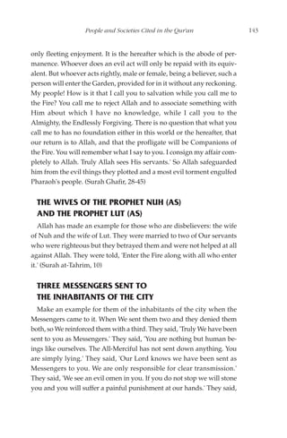 People and Societies Cited in the Qur'an                 143


only fleeting enjoyment. It is the hereafter which is the abode of per-
manence. Whoever does an evil act will only be repaid with its equiv-
alent. But whoever acts rightly, male or female, being a believer, such a
person will enter the Garden, provided for in it without any reckoning.
My people! How is it that I call you to salvation while you call me to
the Fire? You call me to reject Allah and to associate something with
Him about which I have no knowledge, while I call you to the
Almighty, the Endlessly Forgiving. There is no question that what you
call me to has no foundation either in this world or the hereafter, that
our return is to Allah, and that the profligate will be Companions of
the Fire. You will remember what I say to you. I consign my affair com-
pletely to Allah. Truly Allah sees His servants.' So Allah safeguarded
him from the evil things they plotted and a most evil torment engulfed
Pharaoh's people. (Surah Ghafir, 28-45)


  THE WIVES OF THE PROPHET NUH (AS)
  AND THE PROPHET LUT (AS)
   Allah has made an example for those who are disbelievers: the wife
of Nuh and the wife of Lut. They were married to two of Our servants
who were righteous but they betrayed them and were not helped at all
against Allah. They were told, 'Enter the Fire along with all who enter
it.' (Surah at-Tahrim, 10)


  THREE MESSENGERS SENT TO
  THE INHABITANTS OF THE CITY
  Make an example for them of the inhabitants of the city when the
Messengers came to it. When We sent them two and they denied them
both, so We reinforced them with a third. They said, 'Truly We have been
sent to you as Messengers.' They said, 'You are nothing but human be-
ings like ourselves. The All-Merciful has not sent down anything. You
are simply lying.' They said, 'Our Lord knows we have been sent as
Messengers to you. We are only responsible for clear transmission.'
They said, 'We see an evil omen in you. If you do not stop we will stone
you and you will suffer a painful punishment at our hands.' They said,
 