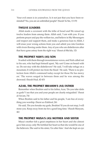 144                GENERAL KNOWLEDGE FROM THE QUR'AN


      'Your evil omen is in yourselves. Is it not just that you have been re-
      minded? No, you are an unbridled people!' (Surah Ya Sin, 13-19)


        TWELVE LEADERS
        Allah made a covenant with the tribe of Israel and We raised up
      twelve leaders from among them. Allah said, 'I am with you. If you
      perform prayer and pay the welfare tax, and believe in My Messengers
      and respect and support them, and make a generous loan to Allah, I
      will erase your wrong actions from you and admit you into Gardens
      with rivers flowing under them. Any of you who are disbelievers after
      that have gone astray from the right way.' (Surat al-Ma'ida, 12)

        THE PROPHET NUH'S (AS) SON
        It sailed with them through mountainous waves, and Nuh called out
      to his son, who had kept himself apart, 'My son! Come on board with
      us. Do not stay with the disbelievers!' He said, 'I will take refuge on a
      mountain; It will protect me from the flood.' He said, 'There is no pro-
      tection from Allah's command today except for those He has mercy
      on.' The waves surged in between them and he was among the
      drowned. (Surah Hud, 42-43)

        AZAR, THE PROPHET IBRAHIM'S (AS) FATHER
        Remember when Ibrahim said to his father, Azar, 'Do you take idols
      as gods? I see that you and your people are clearly misguided.' (Surat
      al-An'am, 74)
        When Ibrahim said to his father and his people, 'I am free of every-
      thing you worship. (Surat az-Zukhruf, 26)
        He said, 'Do you forsake my gods, Ibrahim? If you do not stop, I will
      stone you. Keep away from me for a good long time.' (Surah Maryam,
      46)

        THE PROPHET MUSA'S (AS) MOTHER AND SISTER
        Musa's mother felt a great emptiness in her heart and she almost
      gave him away; only We fortified her heart so that she would be one of
      the believers. She said to his sister, 'Go after him.' And she kept an eye
 