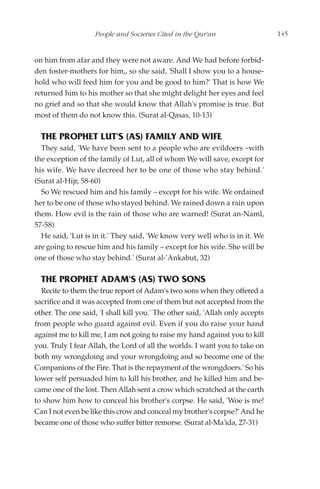 People and Societies Cited in the Qur'an                    145


on him from afar and they were not aware. And We had before forbid-
den foster-mothers for him,, so she said, 'Shall I show you to a house-
hold who will feed him for you and be good to him?' That is how We
returned him to his mother so that she might delight her eyes and feel
no grief and so that she would know that Allah's promise is true. But
most of them do not know this. (Surat al-Qasas, 10-13)

  THE PROPHET LUT'S (AS) FAMILY AND WIFE
  They said, 'We have been sent to a people who are evildoers –with
the exception of the family of Lut, all of whom We will save, except for
his wife. We have decreed her to be one of those who stay behind.'
(Surat al-Hijr, 58-60)
  So We rescued him and his family – except for his wife. We ordained
her to be one of those who stayed behind. We rained down a rain upon
them. How evil is the rain of those who are warned! (Surat an-Naml,
57-58)
  He said, 'Lut is in it.' They said, 'We know very well who is in it. We
are going to rescue him and his family – except for his wife. She will be
one of those who stay behind.' (Surat al-'Ankabut, 32)

  THE PROPHET ADAM'S (AS) TWO SONS
  Recite to them the true report of Adam's two sons when they offered a
sacrifice and it was accepted from one of them but not accepted from the
other. The one said, 'I shall kill you.' The other said, 'Allah only accepts
from people who guard against evil. Even if you do raise your hand
against me to kill me, I am not going to raise my hand against you to kill
you. Truly I fear Allah, the Lord of all the worlds. I want you to take on
both my wrongdoing and your wrongdoing and so become one of the
Companions of the Fire. That is the repayment of the wrongdoers.' So his
lower self persuaded him to kill his brother, and he killed him and be-
came one of the lost. Then Allah sent a crow which scratched at the earth
to show him how to conceal his brother's corpse. He said, 'Woe is me!
Can I not even be like this crow and conceal my brother's corpse?' And he
became one of those who suffer bitter remorse. (Surat al-Ma'ida, 27-31)
 