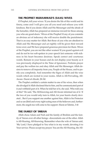 146                GENERAL KNOWLEDGE FROM THE QUR'AN


        THE PROPHET MUHAMMAD'S (SAAS) WIVES
         O Prophet, tell your wives: 'If you desire the life of this world and its
      finery, come and I will give you all you need and release you with
      kindness. But if you desire Allah and His Messenger and the abode of
      the hereafter, Allah has prepared an immense reward for those among
      you who are good-doers.' Wives of the Prophet! If any of you commits
      an obvious act of indecency she will receive double the punishment.
      That is an easy matter for Allah. But those of you who are obedient to
      Allah and His Messenger and act rightly will be given their reward
      twice over; and We have prepared generous provision for them. Wives
      of the Prophet, you are not like other women! If you guard against evil
      and do not be too soft-spoken in your speech lest someone with sick-
      ness in his heart becomes desirous. Speak correct and courteous
      words. Remain in your houses and do not display your beauty as it
      was previously displayed in the Time of Ignorance. Perform prayer
      and pay the welfare tax and obey Allah and His Messenger. Allah de-
      sires to remove all impurity from you, People of the House, and to pu-
      rify you completely. And remember the Signs of Allah and the wise
      words which are recited in your rooms. Allah is All-Pervading, All-
      Aware. (Surat al-Ahzab, 28-34)
         The Prophet confided a certain matter to one of his wives, then when
      she divulged it Allah disclosed that to him, and he communicated part of
      it and withheld part of it. When he told her of it, she said, 'Who told you
      of this?' He said, 'The All-Knowing and All-Aware informed me of it.' If
      the two of you would only turn to Allah, for your hearts clearly devi-
      ated... But if you support one another against him, Allah is his Protector
      and so are Jibril and every right-acting man of the believers and, further-
      more, the angels too will come to his support. (Surat at-Tahrim, 3-4)


        THE FAMILY OF 'IMRAN
         Allah chose Adam and Nuh and the family of Ibrahim and the fam-
      ily of 'Imran over all other beings –descendants one of the other. Allah
      is All-Hearing, All-Knowing. Remember when the wife of 'Imran said,
      'My Lord, I have pledged to You what is in my womb, devoting it to
      Your service. Please accept my prayer. You are the All-Hearing, the All-
 