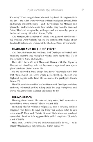 People and Societies Cited in the Qur'an                   147


Knowing.' When she gave birth, she said, 'My Lord! I have given birth
to a girl' – and Allah knew very well what she had given birth to, male
and female are not the same – 'and I have named her Maryam and
placed her and her children in Your safekeeping from the accursed
Satan.' Her Lord accepted her with approval and made her grow in
health and beauty... (Surah Al 'Imran, 33-37)
  And Maryam, the daughter of 'Imran, who guarded her chastity –
We breathed Our Spirit into her and she confirmed the Words of her
Lord and His Book and was one of the obedient. (Surat at-Tahrim, 12)

  PHARAOH AND HIS RULING CIRCLE
  And then, after them, We sent Musa with Our Signs to Pharaoh and
his ruling circle but they wrongfully rejected them. See the final fate of
the corrupters! (Surat al-A'raf, 103)
  Then after them We sent Musa and Harun with Our Signs to
Pharaoh and his ruling circle, but they were arrogant and were a peo-
ple of evildoers. (Surah Yunus, 75)
  No one believed in Musa except for a few of his people out of fear
that Pharaoh, and the elders, would persecute them. Pharaoh was
high and mighty in the land. He was one of the profligate. (Surah
Yunus, 83)
  Then We sent Musa and his brother Harun with Our Signs and clear
authority to Pharaoh and his ruling circle. But they were proud and
were a haughty people. (Surat al-Mu'minun, 45-46)

  THE MAGICIANS
  The magicians came to Pharaoh and they asked, 'Will we receive a
reward if we are the winners?' (Surat al-A'raf, 113)
  The ruling circle of Pharaoh's people said, 'This is certainly a skilled
magician who desires to expel you from your land, so what do you
recommend?' They said, 'Detain him and his brother and send out
marshals to the cities, to bring you all the skilled magicians.' (Surat al-
A'raf, 109-112)
  Musa said, 'Do you say to the truth when it comes to you, "This is
magic"? Magicians are not successful.' (Surah Yunus, 77)
 