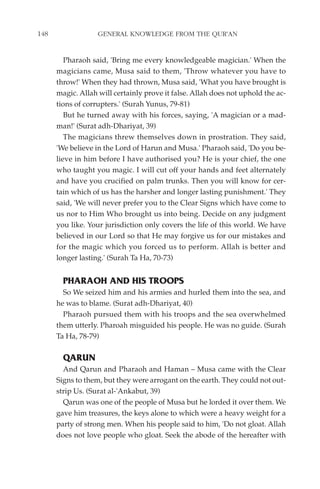 148                GENERAL KNOWLEDGE FROM THE QUR'AN


         Pharaoh said, 'Bring me every knowledgeable magician.' When the
      magicians came, Musa said to them, 'Throw whatever you have to
      throw!' When they had thrown, Musa said, 'What you have brought is
      magic. Allah will certainly prove it false. Allah does not uphold the ac-
      tions of corrupters.' (Surah Yunus, 79-81)
         But he turned away with his forces, saying, 'A magician or a mad-
      man!' (Surat adh-Dhariyat, 39)
         The magicians threw themselves down in prostration. They said,
      'We believe in the Lord of Harun and Musa.' Pharaoh said, 'Do you be-
      lieve in him before I have authorised you? He is your chief, the one
      who taught you magic. I will cut off your hands and feet alternately
      and have you crucified on palm trunks. Then you will know for cer-
      tain which of us has the harsher and longer lasting punishment.' They
      said, 'We will never prefer you to the Clear Signs which have come to
      us nor to Him Who brought us into being. Decide on any judgment
      you like. Your jurisdiction only covers the life of this world. We have
      believed in our Lord so that He may forgive us for our mistakes and
      for the magic which you forced us to perform. Allah is better and
      longer lasting.' (Surah Ta Ha, 70-73)


        PHARAOH AND HIS TROOPS
        So We seized him and his armies and hurled them into the sea, and
      he was to blame. (Surat adh-Dhariyat, 40)
        Pharaoh pursued them with his troops and the sea overwhelmed
      them utterly. Pharoah misguided his people. He was no guide. (Surah
      Ta Ha, 78-79)

        QARUN
        And Qarun and Pharaoh and Haman – Musa came with the Clear
      Signs to them, but they were arrogant on the earth. They could not out-
      strip Us. (Surat al-'Ankabut, 39)
        Qarun was one of the people of Musa but he lorded it over them. We
      gave him treasures, the keys alone to which were a heavy weight for a
      party of strong men. When his people said to him, 'Do not gloat. Allah
      does not love people who gloat. Seek the abode of the hereafter with
 