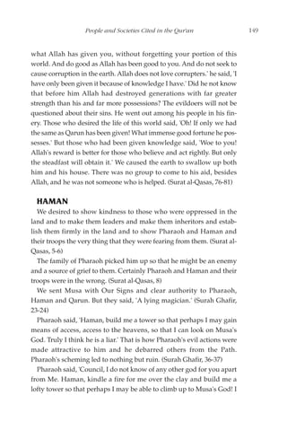 People and Societies Cited in the Qur'an                   149


what Allah has given you, without forgetting your portion of this
world. And do good as Allah has been good to you. And do not seek to
cause corruption in the earth. Allah does not love corrupters.' he said, 'I
have only been given it because of knowledge I have.' Did he not know
that before him Allah had destroyed generations with far greater
strength than his and far more possessions? The evildoers will not be
questioned about their sins. He went out among his people in his fin-
ery. Those who desired the life of this world said, 'Oh! If only we had
the same as Qarun has been given! What immense good fortune he pos-
sesses.' But those who had been given knowledge said, 'Woe to you!
Allah's reward is better for those who believe and act rightly. But only
the steadfast will obtain it.' We caused the earth to swallow up both
him and his house. There was no group to come to his aid, besides
Allah, and he was not someone who is helped. (Surat al-Qasas, 76-81)

  HAMAN
   We desired to show kindness to those who were oppressed in the
land and to make them leaders and make them inheritors and estab-
lish them firmly in the land and to show Pharaoh and Haman and
their troops the very thing that they were fearing from them. (Surat al-
Qasas, 5-6)
   The family of Pharaoh picked him up so that he might be an enemy
and a source of grief to them. Certainly Pharaoh and Haman and their
troops were in the wrong. (Surat al-Qasas, 8)
   We sent Musa with Our Signs and clear authority to Pharaoh,
Haman and Qarun. But they said, 'A lying magician.' (Surah Ghafir,
23-24)
   Pharaoh said, 'Haman, build me a tower so that perhaps I may gain
means of access, access to the heavens, so that I can look on Musa's
God. Truly I think he is a liar.' That is how Pharaoh's evil actions were
made attractive to him and he debarred others from the Path.
Pharaoh's scheming led to nothing but ruin. (Surah Ghafir, 36-37)
   Pharaoh said, 'Council, I do not know of any other god for you apart
from Me. Haman, kindle a fire for me over the clay and build me a
lofty tower so that perhaps I may be able to climb up to Musa's God! I
 